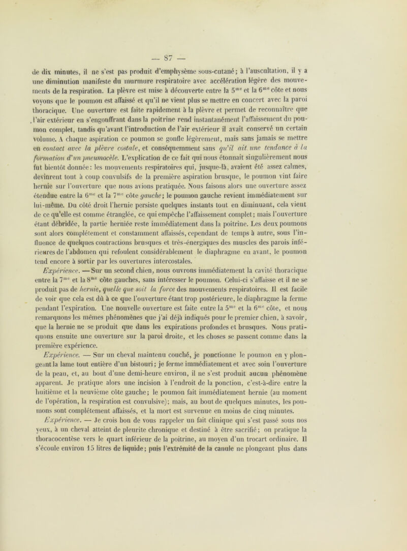 — 87 — de dix minutes, il ne s’est pas produit d’emphysème sous-cutané; à l’auscultation, il y a une diminution manifeste du murmure respiratoire avec accélération légère des mouve- ments de la respiration. La plèvre est mise à découverte entre la 5me et la 6me côte et nous voyons que le poumon est affaissé et qu’il ne vient plus se mettre en concert avec la paroi thoracique. Une ouverture est faite rapidement à la plèvre et permet de reconnaître que . l’air extérieur en s’engouffrant dans la poitrine rend instantanément l’affaissement du pou- mon complet, tandis qu’avant l’introduction de l’air extérieur il avait conservé un certain volume. A chaque aspiration ce poumon se gonfle légèrement, mais sans jamais se mettre en contact avec la plèvre costale, et conséquemment sans qu'il ait une tendance à lu formation d'un pneumocèle. L’explication de ce fait qui nous étonnait singulièrement nous fut bientôt donnée: les mouvements respiratoires qui, jusque-là, avaient été assez calmes, devinrent tout à coup convulsifs de la première aspiration brusque, le poumon vint faire hernie sur l’ouverture que nous avions pratiquée. Nous faisons alors une ouverture assez étendue entre la 6me et la 7me côte gauche; le poumon gauche revient immédiatement sur lui-même. Du côté droit l’heraie persiste quelques instants tout en diminuant, cela vient de ce qu’elle est comme étranglée, ce qui empêche l’affaissement complet; mais l’ouverture étant débridée, la partie herniée reste immédiatement dans la poitrine. Les deux poumons sont alors complètement et constamment affaissés, cependant de temps à autre, sous l’in- fluence de quelques contractions brusques et très-énergiques des muscles des parois infé- rieures de l’abdomen qui refoulent considérablement le diaphragme en avant, le poumon tend encore à sortir par les ouvertures intercostales. Expérience. —Sur un second chien, nous ouvrons immédiatement la cavité thoracique entre la 7me et la 8mc côte gauches, sans intéresser le poumon. Celui-ci s’affaisse et il ne se produit pas de hernie, quelle que soit la force des mouvements respiratoires. Il est facile de voir que cela est dû à ce que l’ouverture étant trop postérieure, le diaphragme la ferme pendant l’expiration. Une nouvelle ouverture est faite entre la 5me et la 6me côte, et nous remarquons les mêmes phénomènes que j’ai déjà indiqués pour le premier chien, à savoir, que la hernie ne se produit que dans les expirations profondes et brusques. Nous prati- quons ensuite une ouverture sur la paroi droite, et les choses se passent comme dans la première expérience. Expérience. — Sur un cheval maintenu couché, je ponctionne le poumon en y plon- geant la lame tout entière d’un bistouri; je ferme immédiatement et avec soin l’ouverture de la peau, et, au bout d’une demi-heure environ, il ne s’est produit aucun phénomène apparent. Je pratique alors une incision à l’endroit de la ponction, c’est-à-dire entre la huitième et la neuvième côte gauche; le poumon fait immédiatement hernie (au moment de l’opération, la respiration est convulsive); mais, au bout de quelques minutes, les pou- mons sont complètement affaissés, et la mort est survenue en moins de cinq minutes. Expérience. — Je crois bon de vous rappeler un fait clinique qui s’est passé sous nos yeux, à un cheval atteint de pleurite chronique et destiné à être sacrifié; on pratique la thoracoccntèse vers le quart inférieur de la poitrine, au moyen d’un trocart ordinaire. Il