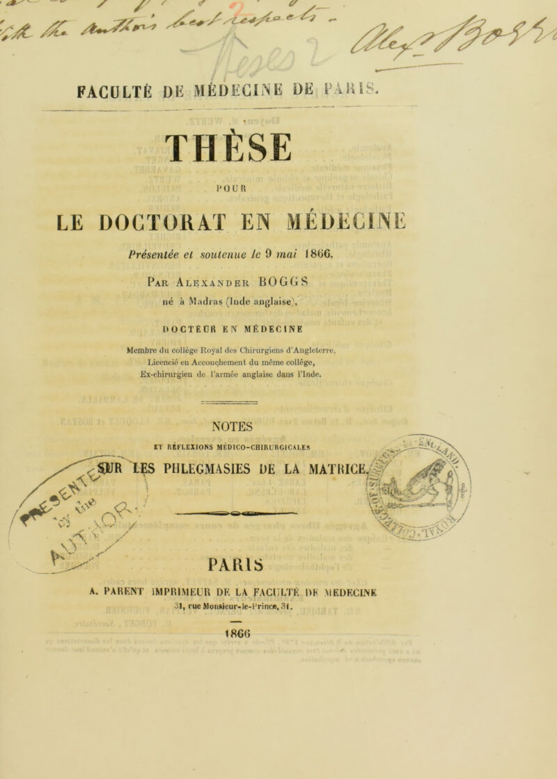 ✓ / J \ \ FACULTÉ DF MÉDEGIAF DE lÂHIS. THÈSE POUR LE DOCÏORAT EN MÉDECINE Présentée et soutenue le 9 mai 18C6, Par Alexander BOGGS né à Madras (Inde anjjlaise), DOCTEÜR EN MÉDECINE Membre du collège Royal des Chirurgiens d’Angleterre, Licencié en Accouchement du même collège, Ex-chirurgien de l’armée anglaise dans l’Inde. NOTES ET REFLEXIONS MEDICO-CHIRURGICALES PIILEGMASIES UE LA MATH C-‘ sO' /■ PARIS A. PARENT IMPRIMEUR DR LA FACULTÉ DK MEDÉCINE 31, rue Monsieur-le-Prince, 31, 1860