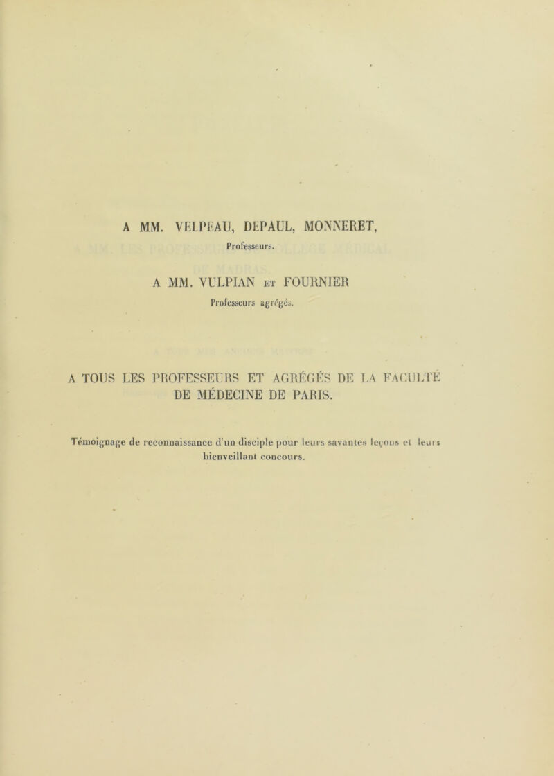 A MM. VEIPKAU, DliPAÜL, MONlNERET, Professeurs. A MM. VULPIAN et FOURNIER Professeurs agr('g^és. A TOUS LES PROFESSEURS ET AGRf'GliS DE LA FACULTE DE MÉDECINE DE PARIS. Témoignage de reconnaissance d’un disciple pour leurs savantes levons et leui s bienveillant concours.