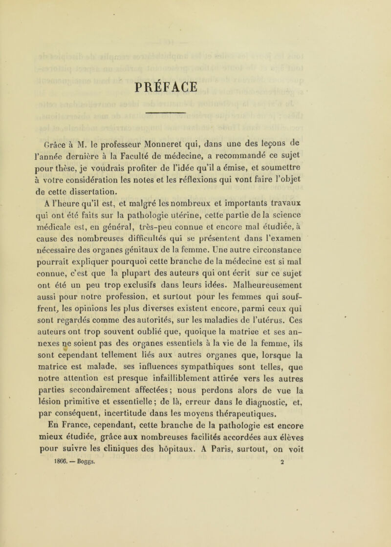 PRÉFACE Grâce à M. le professeur Monueret qui, dans une des leçons de l’année dernière à la Faculté de médecine, a recommandé ce sujet pour thèse, je voudrais profiter de l’idée qu’il a émise, et soumettre à votre considération les notes et les réflexions qui vont faire l’objet de cette dissertation. A l’heure qu’il est, et malgré les nombreux et importants travaux qui ont été faits sur la pathologie utérine, cette partie de la science médicale est, en général, très-peu connue et encore mal étudiée, à cause des nombreuses difficultés qui se présentent dans l’examen nécessaire des organes génitaux de la femme. Une autre circonstance pourrait expliquer pourquoi cette branche de la médecine est si mal connue, c’est que la plupart des auteurs qui ont écrit sur ce sujet ont été un peu trop exclusifs dans leurs idées. Malheureusement aussi pour notre profession, et surtout pour les femmes qui souf- frenG les opinions les plus diverses existent encore, parmi ceux qui sont regardés comme des autorités, sur les maladies de l’utérus. Ces auteurs ont trop souvent oublié que, quoique la matrice et ses an- nexes ne soient pas des organes essentiels à la vie de la femme, ils sont cependant tellement liés aux autres organes que, lorsque la matrice est malade, ses influences sympathiques sont telles, que notre attention est presque infailliblement attirée vers les autres parties secondairement affectées; nous perdons alors de vue la lésion primitive et essentielle; de là, erreur dans le diagnostic, et, par conséquent, incertitude dans les moyens thérapeutiques. En France, cependant, cette branche de la pathologie est encore mieux étudiée, grâce aux nombreuses facilités accordées aux élèves pour suivre les cliniques des hôpitaux. A Paris, surtout, on voit 18G6, — Boggs. 2