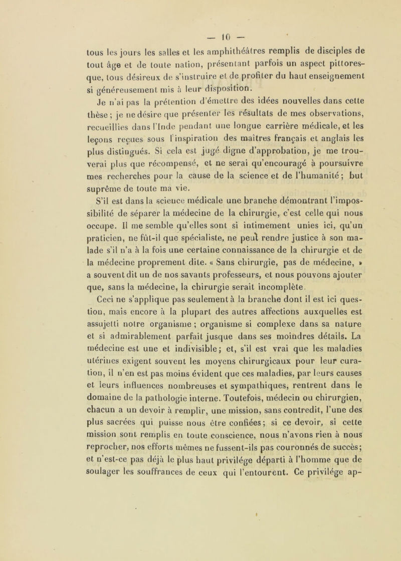 — 10 — tous les jours les salles et les amphithéâtres remplis de disciples de tout âge et de toute nation, présentant parfois un aspect pittores- que, tous désireux de s’instruire et de profiter du haut enseignement si généreusement mis à leur disposition. Je n’ai pas la prétention d’émettre des idées nouvelles dans cette thèse; je ne désire que présenter les résultats de mes observations, recueillies dans l’Inde pendant une longue carrière médicale, et les leçons reçues sous 1 inspiration des maîtres français et anglais les plus distingués. Si cela est jugé digne d’approbation, je me trou- verai plus que récompensé, et ne serai qu’encouragé à poursuivre mes recherches pour la cause de la science et de l’humanité; but suprême de toute ma vie. S’il est dans la science médicale une branche démontrant l’impos- sibilité de séparer la médecine de la chirurgie, c’est celle qui nous occupe. Il me semble qu’elles sont si intimement unies ici, qu’un praticien, ne fùt-il que spécialiste, ne peul rendre justice à son ma- lade s’il n’a à la fois une certaine connaissance de la chirurgie et de la médecine proprement dite. « Sans chirurgie, pas de médecine, » a souvent dit un de nos savants professeurs, et nous pouvons ajouter que, sans la médecine, la chirurgie serait incomplète. Ceci ne s’applique pas seulement à la branche dont il est ici ques- tion, mais encore à la plupart des autres affections auxquelles est assujetti notre organisme ; organisme si complexe dans sa nature et si admirablement parfait jusque dans ses moindres détails. La médecine est une et indivisible; et, s’il est vrai que les maladies utérines exigent souvent les moyens chirurgicaux pour leur cura- tion, il n’en est pas moins évident que ces maladies, par leurs causes et leurs influences nombreuses et sympathiques, rentrent dans le domaine de la pathologie interne. Toutefois, médecin ou chirurgien, chacun a un devoir à remplir, une mission, sans contredit, l’une des plus sacrées qui puisse nous être confiées; si ce devoir, si cette mission sont remplis en toute conscience, nous n’avons rien à nous reprocher, nos efforts mêmes ne fussent-ils pas couronnés de succès; et n’est-ce pas déjà le plus haut privilège départi à l’homme que de soulager les souffrances de ceux qui l’entourent. Ce privilège ap-
