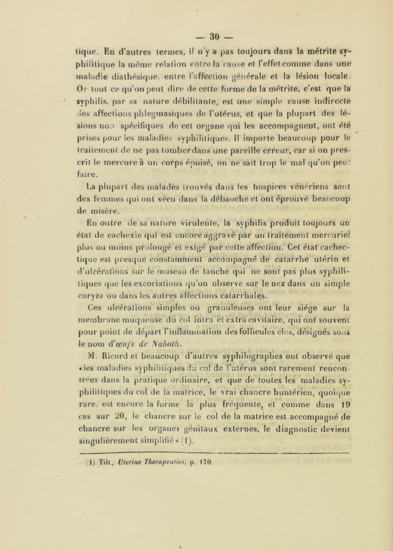 tique. En d’autres termes, i! n’y a pas toujours dans la métrite sy- philitique la même relaJion entre la l ause et l’effetcomme dans une maladie diathésique, entre i’afFecliou générale et la lésion locale. Or tout ce qu’on peut dire de cette Forme de la métrite, c’est que la ' syphilis, par sa nature débilitante, est une simple cause indirecte des aFFeclions phlegmasiques de l’utérus, et que la plupart des lé- 'sions non spécifiques de cet organe qui les accompagnent, ont été prises pour les maladies syphilitiques, il importe beaucoup pour le traitement de ne pas tomber dans une pareille erreur, car si on pres- crit le mercure à un corps épuisé, on ne sait trop le mal qu’on peut Faire. La plupart des malades trouvés dans les hospices vénériens sont des Femmes qui ont vécu dans la débauche et ont éprouvé beaucoup de misère. En outre de sa nature virulente, la syphilis produit toujours un état de cachexie qui est encore aggravé par un traitement mercuriel plus ou moins prolongé et exigé par cette aFFection. Cet état cachec- tique est presque constamment accompagné de catarrhe utérin et d’ulcérations sur le museau de tanche qui ne sont pas plus syphili- tiques (|ue les excoriations qu’on obsei ve sur le nez dans un simple coryza ou dans les autres atFeclions catarrhales. Ces ulcérations simples ou granuleuses ont leur siège sur la membrane muqueuse du col intra et extrà cavitaire, qui ont souvent pour point de départ l’inflammation des Follicules clos, désignés sous le nom d'œufs de JSabotii. M. Ricord et beaucoup d’autres syphilographes ont observé que tles maladies syphilitiques du co! de l’utérus sont rarement rencon- trées dans la pratique ordinaire, et que de toutes les maladies sy- philili({ues du col de la matrice, le vrai chancre hunlérien, quoi(jue rare, est encore la Forme la plus Fréquente, et comme dans 19 cas sur 20, le chancre sur le col de la matrice est accompagné de chancre sur les organes génitaux externes, le diagnostic devient singulièrement simplifié» (1). - il) Tilt, Uterine Therapeutics, p. 170.