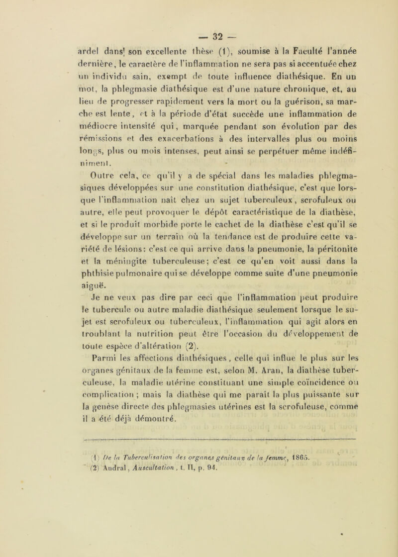 ardel dans] son excellente thèse (1), soumise à la Faculté l’année dernière, le caraclère de l’inflammation ne sera pas si accentuée chez un individu sain, exempt de toute influence dialhésique. En un mol, la phlegmasie dialhésique est d’une nature chronique, et, au lieu de progresser rapidement vers la moi t ou la guérison, sa mar- che est lente, et à la période d’état succède une inflammation de médiocre intensité qui, marquée pendant son évolution par des rémissions et des exacerbations à des intervalles plus ou moins longs, plus ou mois intenses, peut ainsi se perpétuer même indéfi- ni rnenl. Outre cela, ce qu’il y a de spécial dans les maladies phlegma- siques développées sur une conslitution dialhésique, c’est que lors- que l’inflammalion naît chez un sujet tuberculeux, scrofuleux ou autre, elle peut provoquer le dépôt caractéristique de la diathèse, et si le produit morbide porte le cachet de la diathèse c’est qu’il se développe sur un terrain où la tendance est de produire celte va- riété de lésions: c’est ce qui arrive dans la pneumonie, la péritonite et la méningite tuberculeuse; c’est ce qu’en voit aussi dans la phthisie pulmonaire qui se développe comme suite d’une pneumonie aiguë. Je ne veux pas dire par ceci que l’inflammation peut produire le tubercule ou autre maladie dialhésique seulement lorsque le su- jet est scrofuleux ou tuberculeux, rinflamuiation qui agit alors en troublant la nutrition peut être l’occasion du développement de toute espèce d’altération (2). Parmi les affections dialhésiques, celle qui influe le plus sur les organes génitaux de la femme est, selon M. Aran, la diathèse tuber- culeuse, la maladie utérine constituant une simple coïncidence ou complication ; mais la diathèse qui me paraît la plus puissante sur la genèse directe des phlegmasies utérines est la scrofuleuse, comme il a été déjà démontré. (1^ Delà Tiibercnlisalion des orgnnc-s génitaux de /a Jènimc^ 1865. C2) Andral, Auscultation, t. lï, p. 94.