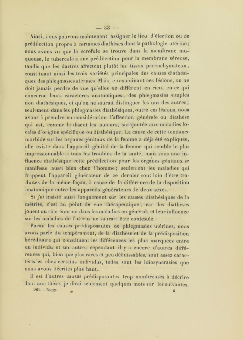 Ainsi, nous pouvons maintenant assigner le lieu d’élection ou de prédilection propre à certaines diathèses dans la pathologie utérine; nous avons vu que la scrofule se trouve dans la membrane mu- queuse, le tubercule a une prédilection pour la membrane séreuse, tandis que les dartres affectent plutôt les tissus parenchymateux, constituant ainsi les trois variétés principales des causes diathési- ques des phlegmasiesutérines. Mais, en examinant ces lésions^ on ne doit jamais perdre de vue qu’elles ne diffèrent en rien, en ce qui concerne leurs caractères anatomiques, des phlegmasies simples non diathésiques, et qu’on ne saurait distinguer les uns des autres; seulement dans les phlegmasies diathésiques, outre ces lésions, nous avons à prendre en considération l’affection générale ou diathèse qui est, comme le disent les auteurs, surajoutée aux maladies lo- cales d’origine spécifique ou dialhésique. La cause de cette tendance morbide sur les organes génitaux de la femme a déjà été expliquée, elle existe dans l’appareil génital de la femme qui semble le plus impressionnable à tous les (roubles de la santé, mais sous une in- 'fluence diathésique cette prédilection pour les organes génitaux se manifeste aussi bien chez l’homme; seulement les maladies qui frappent l’appareil générateur de ce dernier sont loin d’être tra- duites de la même façon, à cause de la diffère nce de la disposition anatomique entre les appareils générateurs de deux sexes. Si j’ai insisté aussi longuement sur les causes diathésiques de la métrite, c'est au point de vue thérapeutique, car les diathèses jouent un rôle énorme dans les maladies en général, et leur influence sur les maladies de l’atérus ne saurait être contestée. Parmi les causes prédisposantes de phlegmasies utérines, nous avons parlé du tempérament, de la diathèse et de la prédisposition héréditaire qui constituent les différences les plus marquées entre un individu et un autre; cependant il y a encore d’autres diffé- rences qui, bien que plus rares et peu définissables, sont assez carac- léris'^es chez certains individus, telles, sont les idiosyncrasies que nous avons décrites plus haut. H est d’autres causes prédisposantes trop nombreuses à décrire dan4 une thèse, je dirai seulement quelques mots sur les suivantes. S6J. - Bo'îgs. ^ g