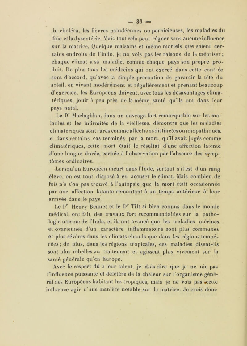 îe choléra, les lièvres paludéennes ou pernicieuses, les maladies du Foie etladysenlérie. Mais tout cela peut régner sans aucune inFluence sur la matrice. Quelque malsains et même mortels que soient cer- tains endroits de l’Inde, je ne vois pas les raisons de la mépriser; chaque climat a sa maladie, comme chaque pays son propre pro- duit. De plus tous les médecins qui ont exercé dans cette contrée sont d’accord, qu’avec la simple précaution de garantir la tête du soleil, en vivant modéréinent et régulièrement et prenant beaucoup d’exercice, les Européens doivent, avec tous les désavantages clima- tériques, jouir à peu près de la même santé qu’ils ont dans leur pays natal. Le Maclaghian, dans un ouvrage Fort remarquable sur les ma- ladies et les infirmités de la vieillesse, démontre que les maladies climatériques sont rares commeaFfectionsdistinclesou idiopathi(|ues, e dans certains cas terminés par la mort, qu’il avait jugés comme climatériques, celte mort était le résultat d’une aFFeclion latente d’une longue durée, cachée à l’observation par l’absence des symp- tômes ordinaires. Lorsqu’un Européen meurt dans l’Inde, surtout s’il est d’un rang élevé, on est tout disposé à en accuser le climat. Mais combien.de Fois n’a t’on pas trouvé à l’autopsie que la mort était occasionnée par une aFFeclion latente remontant à un temps antérieur à leur arrivée dans le pays. Le D*^ Henry Bennet et le Tilt si bien connus dans le mojide médical, ont Fait des travaux Fort recommandables sur la patho- logie utérine de l’Inde, et ils ont avancé que les maladies utérines et ovariennes d’un caractère inflammatoire sont plus communes et plus sévères dans les climats chauds que dans les régions tempé- rées ; de plus, dans les régions tropicales, ces maladies disent-ils sont plus rebelles au traitement et agissent plus vivement sur la santé générale qu’en Europe. Avec le respect dû à leur talent, je dois dire que je ne nie pas l’influence puissante et délétère de la chaleur sur l’organisme géné- ral des Européens habitant les tropiques, mais je ne vois pas «cette influence agir d'une manière notable sur la matrice. Je crois donc