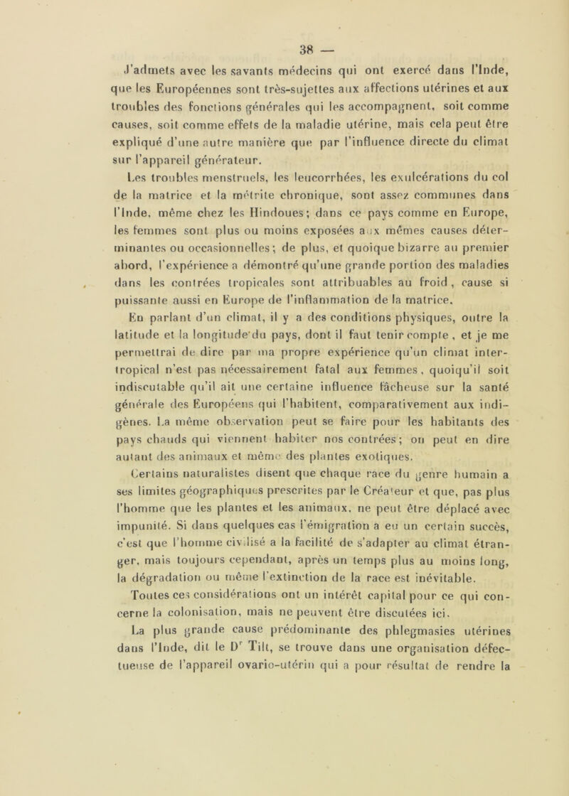 J’admets avec les savants médecins qui ont exercé dans l’Inde, que les Européennes sont très-sujettes aux affections utérines et aux troubles des fonctions générales qui les accompagnent, soit comme causes, soit comme effets de la maladie utérine, mais cela peut être expliqué d’une autre manière que par l’influence directe du climat sur l’appareil générateur. Les troubles menstruels, les leucorrhées, les exulcérations du col de la matrice et la rnétrile chronique, sont assez communes dans l’Inde, même chez les Hindoues; dans ce pays comme en Europe, les femmes sont plus ou moins exposées aux mêmes causes déter- minantes ou occasionnelles; de plus, et quoique bizarre au premier abord, l’expérience a démontré qu’jine grande portion des maladies dans les contrées tropicales sont attribuables au froid , cause si puissante aussi en Europe de l’inflammation de la matrice. En parlant d’un climat, il y a des conditions physiques, outre la latitude et la longitude'du pays, dont il faut tenir compte , et je me permettrai de dire par ma propre expérience qu’un climat inter- tropical n’est pas nécessairement fatal aux femmes, quoiqu’il soit indiscutable qu’il ait une certaine influence fâcheuse sur la santé générale des Européens qui l’habitent, comparativement aux indi- gènes. La même observation peut se faire pour les habitants des pays chauds qui viennent habiter nos contrées; on peut en dire autant des animaux et mémo des plantes exotiques. Certains naturalistes disent que chaque race du genre humain a ses limites géographiqties prescrites par le Créateur et que, pas plus l’homme que les plantes et les animaux, ne peut être déplacé avec impunité. Si dans quelques cas l’émigration a eu un certain succès, c’est que l’homme civ.lisé a la facilité de s’adapter au climat étran- ger, mais toujours cependant, après un temps plus au moins long, la dégradation ou même l’extinction de la race est inévitable. Toutes ces considérations ont un intérêt capital pour ce qui con- cerne la colonisation, mais ne peuvent être discutées ici. l^a plus grande cause prédominante des phlegmasies utérines dans l’Inde, dit le Tilt, se trouve dans une organisation défec- tueuse de l’appareil ovario-utérin qui a pour résultat de rendre la