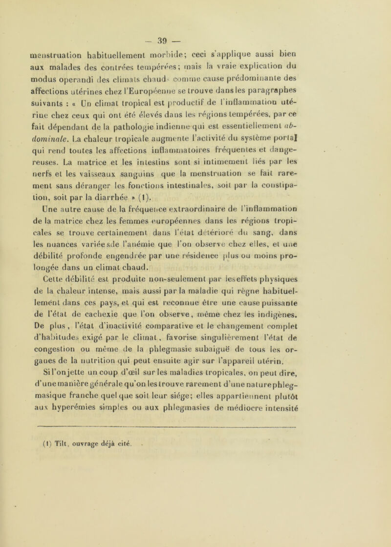 Qienstruation habituellement morbide; ceci s’applique aussi bien aux malades des contrées tempérées; mais la vraie explication du modus operandi des climats chauds connue cause prédominante des affections utérines chez l’Européenne se trouve dans les paragraphes suivants : « Un climat tropical est productif de rinttammation uté- rine chez ceux qui ont été élevés dans les régions tempérées, par ce fait dépendant de la pathologie indienne qui est essentiellement ub- (lominale. La chaleur tropicale augnnuite l’activité du système portai qui rend toutes les affections inflammatoires fréquentes et dange- reuses. La matrice et les intestins sont si intimement liés par les nerfs et les vaisseaux sanguins que la menstruation se fait rare- ment sans déranger les fonctions intestinales, soit par la constipa- tion, soit par la diarrhée » (1). Une autre cause de la fréquence extraordinaire de l’inflammation de la matrice chez les femmes européennes dans les régions tropi- cales se trouve certainement dans l’étal détérioré du sang, dans les nuances variéesde l’anémie que l’on observe chez elles, et une débilité profonde engendrée par une résidence plus ou moins pro- longée dans un climat chaud. Cette débilité est produite non-seulement par ieseffets physiques de la chaleur intense, mais aussi par la maladie qui règne habituel- lement dans ces pays, et qui est reconnue être une cause puissante de l’état de cachexie que l’on observe, même chez les indigènes. De plus , l’état d’inactivité comparative et le changement complet d’ha!)itudes exigé par le climat, favorise singulièrement l’état de congestion ou même de la phlegmasie subaiguë de tous les or- ganes de la nutrition qui peut ensuite agir sur l’appareil utérin. Si l’on jette un coup d’œil sur les maladies tropicales, on peut dire, d’une manière générale qu’on les trouve rarement d’une naturephleg- masique franche quelque soit leur siège; elles appartiennent plutôt aux hyperémies simples ou aux phlegmasies de médiocre intensité