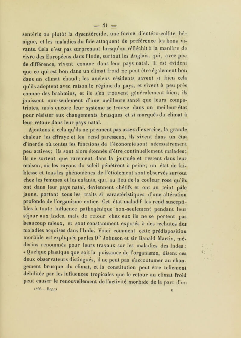 — 4! — senlérie ou plutôt la dysentéroïde, une lorme d enléro-coHile hé- nigne, et les maladies du foie attaquent de préférence les bons vi- vants. Cela n’est pas surprenant lorsqu’on réfléchit à la manière de vivre des Européens darrs l’Inde, surtout les Anglais, qui, avec peu de différence, vivent comme dans leur pays natal. 1! est évident que ce qui est bon dans un climat froid ne peut être également bon dans un climat chaud ; les anciens résidents savent si bien cela qu’ils adoptent avec raison le régime du pays, et vivent à peu près comme des brahmins, et ils s’en trouvent généralement bien; ils jouissent non-seulement d’une meilleure santé que leurs compa- triotes, mais encore leur système se trouve dans un meilleur état pour résister aux changements brusques et si marqués du climat à leur retour dans leur pays natal. Ajoutons à cela qu’ils ne prennent pas assez d’exercice, la grande chaleur les effraye et les rend paresseux^ ils vivent dans un étal d’inertie où toutes les fonctions de l’économie sont nécessairement peu actives; ils sont alors étonnés d’être continuellement malades; ils ne sortent que rarement dans la journée et restent dans leur maison, où les rayons du soleil pénètrent à peine; un état de fai- blesse et tous les phénomènes de l’étiolement sont observés surtout chez les femmes et les enfants, qui, au lieu de la couleur rose qu’ils ont dans leur pays natal, deviennent chétifs et ont un teint pâle jaune, portant tous les traits si caractéristiques d’une altération profonde de l’organisme entier. Cet état maladif les rend suscepti- bles à toute influence pathogénique non-seulement pendant leur séjour aux Indes, mais de retour chez eux ils ne se portent pas beaucoup mieux, et sont constamment exposés à des rechutes des maladies acquises dans l’Inde. Voici comment cette prédisposition morbide est ex pli quée parles Johnson et sir Ranald Martin, mé- decins renommés pour leurs travaux sur les maladies des Indes: * Quelque plastique que soit la puissance de l’organisme, disent ces deux observateurs distingués, il ne peut pas s’accoutumer au chan- gement brusque du climat, et la constitution peut être tellement débilitée par les influences tropicales que le retour au climat froid peut causer le renouvellement de l’activité morbide de la part d’mi l.‘C6 — n