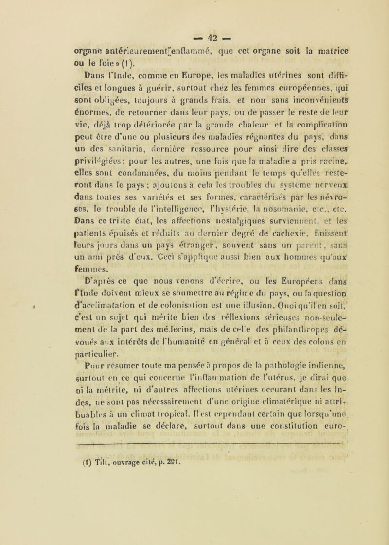 organe anlérieurement[en(1an,mé, que cel organe soit la matrice ou le foie » (I ). Dans rirule, comme en Europe, les maladies utérines sont diffi- ciles et longues à guérir, surtout chez les femmes européennes, qui sont obligées, toujours à grands frais, et non sans inconvénients énormes, de retourner dans leur pays, ou de passer le reste de leur vie, déjà trop détériorée par la grande chaleui* et la coniplicalion peut être d’une ou plusieurs des maladies régnantes du pays, dans un des'sanilaria, dernière ressource pour ainsi dire des classes priviHgiées ; pour les autres, une fois que la maladie a pris racine, elles sont condamnées, du moins pendant le temps qidelles reste- ront dans le pays ; ajoutons à cela les troubles du système nerveux dans toutes ses var iétés et ses formes, caraciéri:>és par les névro- ses, le lroii!)le de l’inteHigencc, rhyslérie, la nosomanie, etc., etc. Da ns ce Iriite étal, les affections nostalgiques surviemsent, e? les patients épuisés cl réduits au dernier degré de cacliexie, finisserjt leurs jours dans un pays étranger, souvent sans un parent, sans un ami près d’eux. Ceci s'appli(|ue aussi bien aux hommes qu’aux femmes. D'après ce que nous venons d’écrire, ou les Européens dans rinde doivent mieux se Sf>umeltre ari régime du pays, ou la question d’acclimatation et de colonisation est une illusion. Quoiqu’ilen soit, c’est un sujet qui mérite Lien des léllexions sérieuses non-seule- ment de la part des médecins, mais de cel'e des philanthropes dé- voués aux intérêts de rhun anilé en génér al et à ceux des colons en particulier. Pour résumer toute ma pensée à propos do la pathologie indienne, surtout en ce qui conoenuî rindan rnation de l’utérus, je dirai que ni la métrile, ni d’autres affections utérirses occuranl dans les In- des, ne sont pas nécessairement d’une origine climatériciue ni ail ri- buabh'S à un climat tropical. II est ecpendanl cer tain que lorsqu’une fois la maladie se déclare, surtout dans une conslilution euro- (1) Tilt, ouvrage cité, p. 2&I.