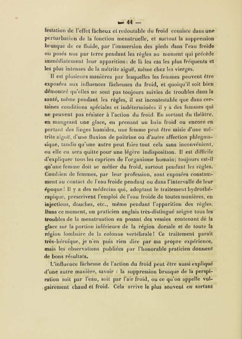 festation de l’effet fâcheux et redoutable du froid consiste dans une perturbation de la fonction menstruelle, et surtout la suppression brusque de ce fluide, par l’immersion des pieds dans l’eau froide ou posés nus par terre pendant les règles au moment qui précède immédiatement leur apparition: de là les cas les plus fréquents et les plus intenses de la métrile aiguë, même chez les vierges. Il est plusieurs manières par lesquelles les femmes peuvent être exposées aux influences fâcheuses du froid, et quoiqu’il soit bien démontré qu’elles ne sont pas toujours suivies de troubles dans la santé, même pendant les règles, il est incontestable que dans cer- taines conditions spéciales et indéterminées il y a des femmes qui ne peuvent pas résister à l’action du froid. En sortant du théâtre, en mangeant une glace, en prenant un bain froid ou encore en portant des linges iiumides, une femme peut être saisie d’une mé- Irile aiguë, d’une fluxion de poitrine ou d’autre affection phlegma- sique, tandis qu’une autre peut faire tout cela sans inconvénient, ou elle en sera quitte pour une légère indisposition. Il est difficile d’expliquer tous les caprices de l’organisme humain; toujours est-il qu’une femme doit se méfier du froid, surtout pendant les règles. Combien de femmes, par leur profession, sont exposées constam- ment au contact de l’eau froide pendant ou dans l’intervalle de leur époque! Il y a des médecins qui, adoptant le traitement hydrothé- rapique, prescrivent l’emploi de l’eau froide de toutes manières, en injections, douches, etc., même pendant l’apparition des règles. Dans ce moment, un praticien anglais très-distingué soigne tous les troubles de la menstruation en posant des vessies contenant dé la glace sur la portion inférieure de la région dorsale et de toute la région lombaire de la colonne vertébrale! Ce traitement paraît très-héroïque, je n’en puis rien dire par ma propre expérience, mais les observations publiées par l’honorable praticien donnent de bons résultats. L’influence fâcheuse de l’action du froid peut être aussi expliqué d’une autre manière, savoir : la suppression brusque de la perspi- ration soit par l’eau, soit par l’air froid, ou ce qu’on appelle vul- . gairement chaud et froid. Cela arrive le plus souvent en sortant