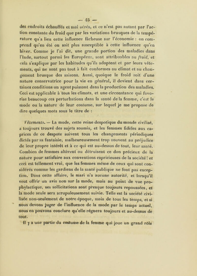 des endroits échauffés et mai aérés, et ce n’est pas autant par l’ac- tion constante du froid que par les variations brusques de la tempé- rature qu’a lieu cette influence fâcheuse sur l’économie : on com- prend qu’en été on soit plus susceptible à celte influence qu’en hiver. Comme je l’ai dit, une grande portion des maladies dans l’Inde, surtout parmi les Européens, sont attribuables au froid, et cela s’explique par les habitudes qu’ils adoptent et par leurs vête- ments, qui ne sont pas tout à fait conformes au climat et au chan- gement brusque des saisons. Aussi, quoique le froid soit d’une nature conservatrice pour la vie en général, il devient dans cer- taines conditions un agent puissant dans la production des maladies. Ceci est applicable à tous les climats, et une circonstance qui favo- rise beaucoup ces perturbations dans la santé de la femme, c’est le mode ou la nature de leur costume, sur lequel je me propose de dire quelques mots sous le titre de : Vêtements. — La mode, cette reine despotique du monde civilisé, a toujours trouvé des sujets soumis, et les femmes fidèles aux ca- prices de ce despote suivent tous les changements périodiques dictés par sa fantaisie, malheureusement trop souvent au préjudice de leur propre intérêt et à ce qui est au-dessus de tout, leur santé. Combien de femmes altèrent ou détruisent ce don précieux de la nature pour satisfaire aux conventions capricieuses de la société ! et ceci est tellement vrai, que les femmes même de ceux qui sont con- sidérés comme les gardiens de la santé publique ne font pas excep- tion. Dans celte affaire, le mari n’a aucune autorité, et lorsqu’il veut offrir un avis non sur la mode, mais au point de vue pro- phylactique, ses sollicitations sont presque toujours repoussées, et la mode seule sera scrupuleusement suivie. Telle est la société civi- lisée non-seulement de notre époque, mais de tous les temps, et si nous devons juger de l’influence de la mode par le temps actuel, nous en pouvons conclure qu’elle régnera toujours et au-dessus de tout. Il y a une partie du costume de la femme qui joue un grand rôle