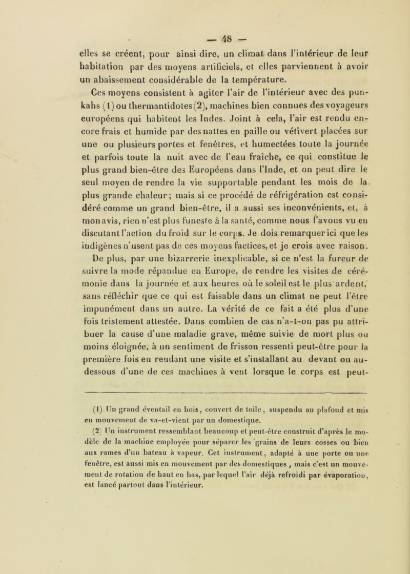 elles se créent, pour ainsi dire, un climat dans l’intérieur de leur habitation par des moyens artificiels, et elles parviennent à avoir un abaissement considérable de la température. Ces moyens consistent à agiter l’air de l’intérieur avec des pun- kahs (t) ou thermantidotes(2), machines bien connues des voyageurs européens qui habitent les Indes. Joint à cela, l’air est rendu en- core frais et humide par des nattes en paille ou vétivert placées sur une ou plusieurs portes et fenêtres, (^t humectées toute la journée et parfois toute la nuit avec de l’eau fraîche, ce qui constitue le plus grand bien-être des Européens dans l’iude, et on peut dire le seul moyen de rendre la vie supportable pendant les mois de la plus grande chaleur; mais si ce procédé de réfrigération est consi- déré comme un grand bien-être, il a aussi ses inconvénients, et, a mon avis, rien n’est plus funeste à la santé, comme nous l’avons vu en discutant l’action du froid sur le cop|js. Je dois remarquer ici que les indigènes n’usent pas de ces moyens factices, et je crois avec raison. De plus, par une bizarrerie inexplicable, si ce n’est la fureur de suivre la mode répandue en Europe, de rendre les visites de céré- monie dans la journée et aux heures où le soleil est le plus ardent,’ sans réfléchir que ce qui est faisable dans un climat ne peut l’être impunément dans un autre. La vérité de ce fait a été plus d’une fois tristement attestée. Dans combien de cas n’a-l-on pas pu attri- buer la cause d’une maladie grave, même suivie de mort plus ou moins éloignée, à un sentiment de frisson ressenti peut-être pour la première fois en rendant une visite et s’installant au devant ou au- dessous d’une de ces machines à vent lorsque le corps est peul- (1) tTn {jrand éventail en bois, couvert de toile, suspendu au plafond et mis en mouvement de va-et-vient par un domestique. (2) Un instrument ressemblant beaucoup et peut-être construit d’après le mo- dèle de la machine employée pour séparer les grains de leurs cosses ou bien aux rames d’un bateau à vapeur. Cet instrument, adapté à une porte ou une fenêtre, est aussi rais en mouvement par des domestiques , mais c’est un mouve- ment de rotation de haut en bas, par lequel l’air déjà refroidi par évaporation, est lancé partout dans l’intérieur.