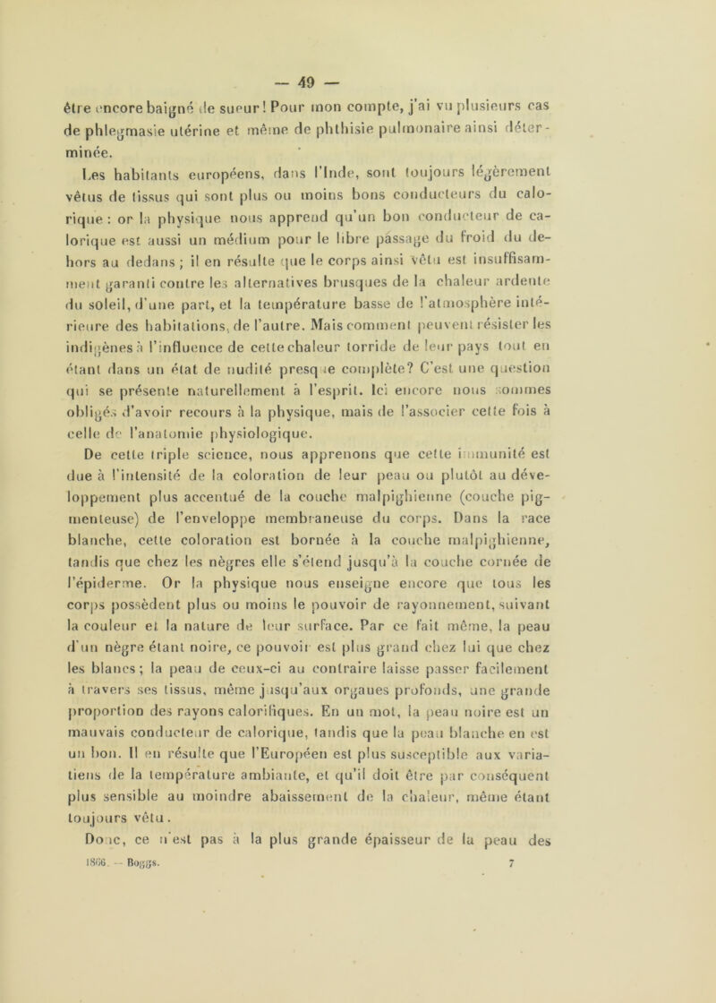 être imcore baigné de sueur! Pour mon compte, j ai vu plusieurs cas de phlegmasie utérine et même de phthisie pulmonaire ainsi déter- minée. Les habitants européens, dans l’Inde, sont toujours légèrement vêtus de tissus cjui sont plus ou moins bons conducteurs du calo- ricpie : or la physique nous apprend qu un bon conducteur de ca- lorique est aussi un médium pour le libre passage du froid du de- hors au dedans ; il en résulte que le corps ainsi vêtu est insuffisam- ment garanti contre les alternatives brusques de la chaleur ardente du soleil, d’une part, et la température basse de l’atmosphère inté- rieure des habitations, de l’autre. Mais comment peuvent résister les indigènes .à l’influence de cettechaleur torride de leur pays tout en étant dans un état de nudité presque complète? C’est une question qui se présente naturellement à l’esprit. Ici encore nous :;ommes obligés d’avoir recours à la physique, mais de l’associer cette fois à celle de l’anatomie physiologique. De cette triple science, nous apprenons que cette immunité est due à l’intensité de la coloration de leur peau ou plutôt au déve- loppement plus accentué de la couche malpighienne (couche pig- menleuse) de l’enveloppe membraneuse du corps. Dans la race blanche, celte coloration est bornée à la couche malpighienne, tandis que chez les nègres elle s’étend jusqu’à la couche cornée de l’épiderme. Or la physique nous enseigne encore que tous les corj)S possèdent plus ou moins le pouvoir de rayonnement, suivant la couleur et la nature de l(‘ur surface. Par ce fait même, la peau d’un nègre étant noire, ce pouvoir est plus grand chez lui que chez les blancs; la peau de ceux-ci au contraire laisse passer facilement à travers ses tissus, même jusqu’aux orgaues profonds, une grande proportion des rayons calorifiques. En un mot, la peau noire est un mauvais conducteur de calorique, tandis que la peau blanche en est un !)on. Il en résulte que l’Européen est plus su.sceplible aux varia- liens de la température ambiante, et qu’il doit être par conséquent plus sensible au moindre abaissement de la chaleur, même étant toujours vêtu. Doue, ce n’est pas à la plus grande épaisseur de lu peau des I8G6. -- Boj;[{s. 7