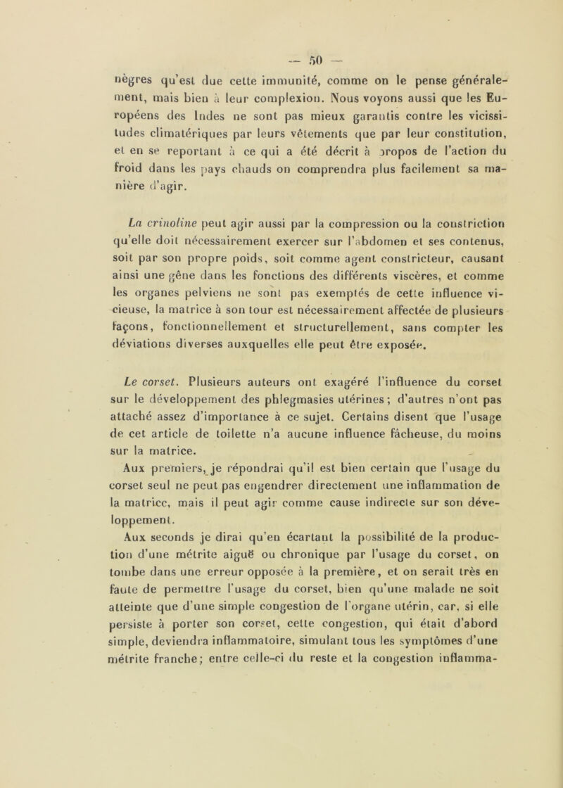 nègres qu’est due cette immunité, comme on le pense générale- ment, mais bien à leur complexion. Nous voyons aussi que les Eu- ropéens des Indes ne sont pas mieux garantis contre les vicissi- tudes climatériques par leurs vêtements que par leur constitution, et en se reportant à ce qui a été décrit à aropos de l’action du froid dans les pays chauds on comprendra plus facilement sa ma- nière d’agir. La crinoline peut agir aussi par la compression ou la coustriclion qu’elle doit nécessairement exercer sur l’abdomen et ses contenus, soit par son propre poids, soit comme agent constricteur, causant ainsi une gêne dans les fonctions des différents viscères, et comme les organes pelviens ne sont pas exemptés de cette influence vi- cieuse, la matrice à son tour est nécessairement affectée de plusieurs façons, fonctionnellement et structurellement, sans compter les déviations diverses auxquelles elle peut être exposée. Le corset. Plusieurs auteurs ont exagéré l’influence du corset sur le développement des phlegmasies utérines; d’autres n’ont pas attaché assez d’importance à ce sujet. Certains disent que l’usage de cet article de toilette n’a aucune influence fâcheuse, du moins sur la matrice. Aux premiers, je répondrai qu’il est bien certain que l’usage du corset seul ne peut pas engendrer directement une inflammation de la matrice, mais il peut agi.»’ comme cause indirecte sur son déve- loppement. Aux seconds je dirai qu’eu écartant la possibilité de la produc- tion d’une métrite aiguë ou chronique par l’usage du corset, on tombe dans une erreur opposée à la première, et on serait très en faute de permettre l’usage du corset, bien qu’une malade ne soit atteinte que d’une simple congestion de l’organe utérin, car, si elle persiste à porter son corset, celle congestion, qui était d’abord simple, deviendra inflammatoire, simulant tous les symptômes d’une métrite franche; entre celle-ci du reste et la congestion inflamma-