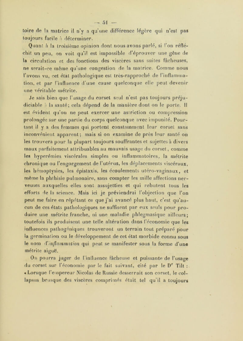 toujours facile à déterminer. Quanî à la troisième opinion dont nous avons parlé, si l’on réflé- chit un peu, on voit qu’il est impossible d’éprouver une gêne de la circulation et des fonctions des viscères sans suites fâcheuses, ne serait-ce même qu’une congestion de la matrice. Gomme nous l’avons vu, cet état pathologique est très-rapproché de l’inflamma- tion, et par l’influence d’une cause quelconque elle peut devenir une véritable métrile. Je sais bien que l’usage du corset seul n’est pas toujours préju- diciable à la santé; cela dépend de la manière dont on le porte. Il est évident qu’on ne peut exercer une asiriclion ou compression prolongée sur une partie du corps quelconque avec impunité. Pour- tant il y a des femmes qui portent constamment leur corset sans inconvénient apparent; mais si on examine de près leur santé on les trouvera pour la plupart toujours souffrantes et sujettes à divers maux parfaitement attribuables au mauvais usage du corset, comme les hyperémies viscérales simples ou inflammatoires, la métrile chronique ou l’ertgorgement de Tutérus, les déplacements viscéraux, les hémoptysies, les épistaxis, les écoulements utéro-vaginaux, et même la phthisie pulmonaire, sans compter les mille affections ner- veuses auxquelles elles sont assujetties et qui rebutent tous les efforts de la science. Mais ici je préviendrai l’objection que l’on peut me faire en répétant ce que j’ai avancé plus haut, c’est qu’au- cun de ces états pathologiques ne suffisent par eux seuls pour pro- duire une métrile franche, ni une maladie phlegmasique ailleurs; toutefois ils produisent une telle altération dans l’économie que les inrtuences pathogéniques trouveront un terrain tout préparé pour la germination ou le développement de cet état morbide connu sous le nom à'inflammation qui peut se manifester sous la forme d’une métrile aiguë. On pourra juger de l’induence fâcheuse et puissante de l’usage du corset sur l’économie par le fait suivant, cité par le D* Tilt : «Lorsque l’empereur Nicolas de Russie desserrait son corset, le col- lapsus brusque des viscères comprimés était tel qu’il a toujours