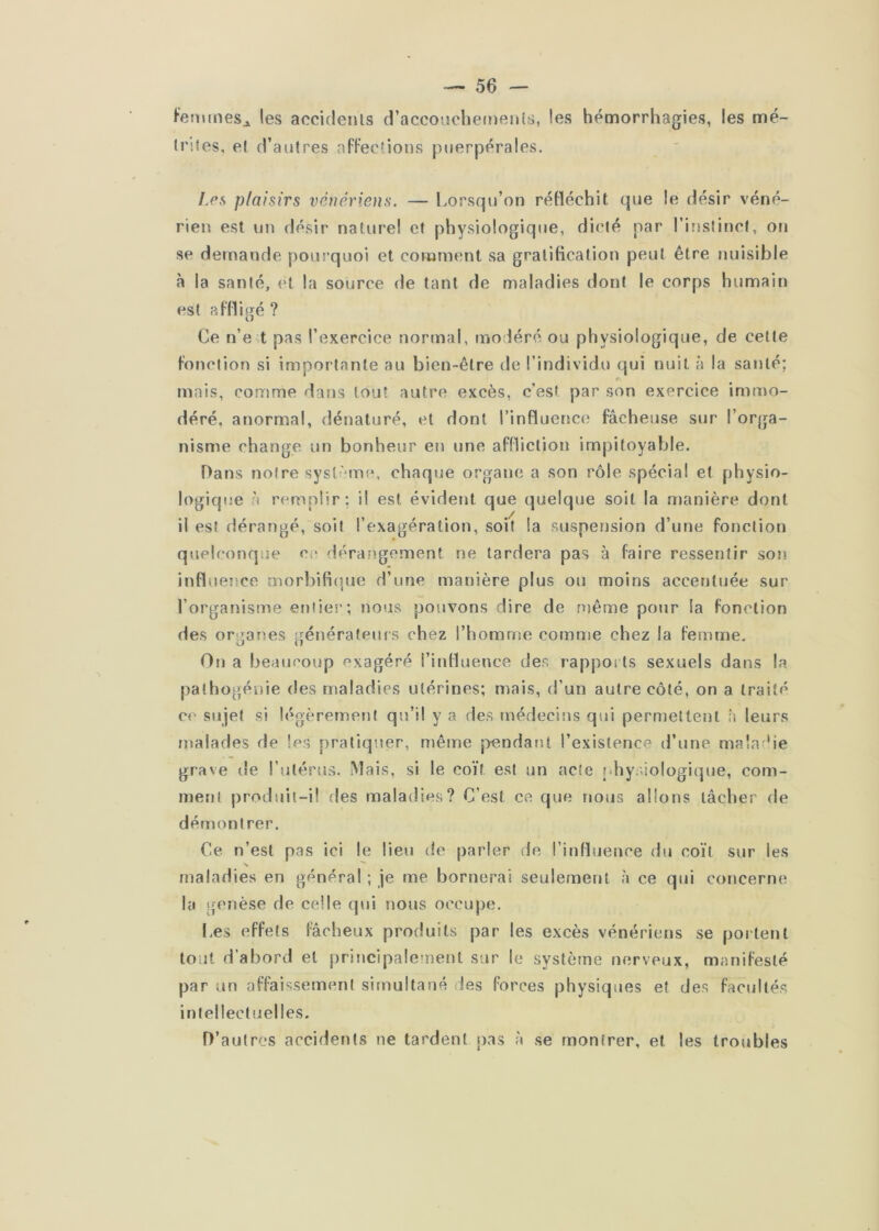 fenunes^ les accidenls d’accoijcbejnenîs, les hémorrhagies, les mé- Iriies, et d’autres aPFections puerpérales. I.es plaisirs vénériens. — Lorsqu’on réfléchit que le désir véné- rien est un désir nature! et physiologique, dicté par l’instinct, on se demande pourquoi et comment sa gratification peut être nuisible à la santé, et la source de tant de maladies dont le corps humain est affligé ? Ce n’e t pas l’exercice normal, modéré ou physiologique, de celte fonction si importante au bien-être de l’individu qui nuit à la santé; mais, comme dans tout autre excès, c'est par son exercice immo- déré, anormal, dénaturé, et dont l’influence fâcheuse sur l’orga- nisme change un bonheur en une affliction impitoyable. Dans notre sysl-Moe, chaque organe a son rôle spécial et physio- logiqiie à remplir; il est évident que quelque soit la manière dont il est dérangé, soit l’exagération, soit la suspension d’une fonction quelconque ce dérangement ne lardera pas à faire ressentir son infliîeîîce morbifi(|ue d’une manière plus ou moins accentuée sur l’organisme entier; nous pouvons dire de même pour la fonction des organes générateuis chez l’homuîe comme chez la femme. On a beaucoup exagéré l’influence des rappoi ts sexuels dans la pathogénie des maladies utérines; mais, d’un autre côté, on a traité ce sujet si légèremejit qu’il y a des médecins qui permettent h leurs malades de les pratiquer, même j>endant l’existence d’une mala’ie grave de l’utérus. Mais, si le coït est un acte physiologique, com- ment produit-i! des maladies? C’est ce que nous allons tâcher de démontrer. Ce n’est pas ici le lieu de parler de l’influence du coït sur les maladies en général ; je me bornerai seulement à ce qui concerne la gmnèse de celle qui nous occupe. I.es effets fâcheux produits par les excès vénériens se portent tout d’abord et principalement sur le système nerveux, manifesté par un affaissement simultané des forces physiques et des facultés intellectuelles. D’autres accidents ne tardent j)as à se montrer, et les troubles