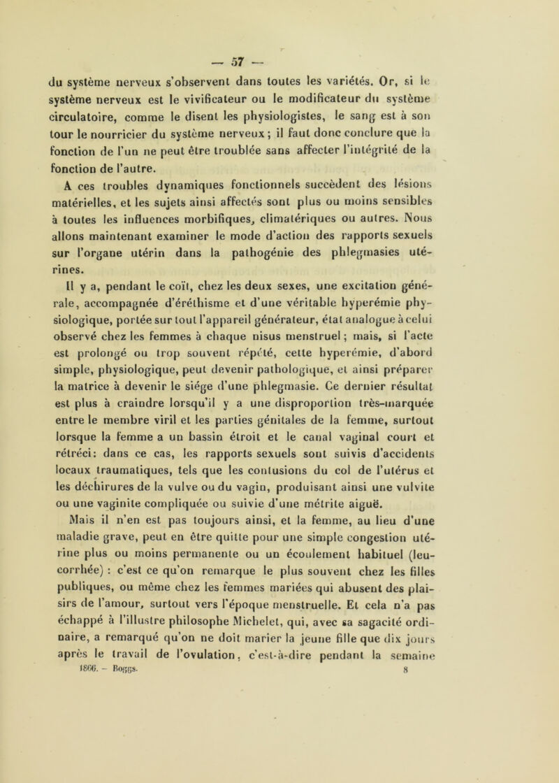 du système nerveux s’observent dans toutes les variétés. Or, si le système nerveux est le vivificaleur ou le modificateur du système circulatoire, comme le disent les physiologistes, le sang est à son tour le nourricier du système nerveux; il faut donc conclure que la fonction de l’un ne peut être troublée sans affecter l’intégrité de la fonction de l’autre. A ces troubles dynamiques fonctionnels succèdent des lésions matérielles, et les sujets ainsi affectés sont plus ou moins sensibles à toutes les influences morbifiques, climatériques ou autres. Nous allons maintenant examiner le mode d’action des rapports sexuels sur l’organe utérin dans la pathogénie des phlegmasies uté- rines. Il y a, pendant le coït, chez les deux sexes, une excitation géné- rale, accompagnée d’éréthisme et d’une véritable hyperémie phy- siologique, portée sur tout l’appareil générateur, étal analogue à celui observé chez les femmes à chaque nisus menstruel ; mais, si l’acte est prolongé ou trop souvent répété, cette hyperémie, d’abord simple, physiologique, peut devenir pathologique, et ainsi préparer la matrice à devenir le siège d’une phlegmasie. Ce dernier résultat est plus à craindre lorsqu’il y a une disproportion très-marquée entre le membre viril et les parties génitales de la femme, surtout lorsque la femme a un bassin étroit et le canal vaginal court et rétréci: dans ce cas, les rapports sexuels sont suivis d’accidents locaux traumatiques, tels que les contusions du col de l’utérus et les déchirures de la vulve ou du vagin, produisant ainsi une vulvite ou une vaginite compliquée ou suivie d’une métrite aiguë. Mais il n’en est pas toujours ainsi, et la femme, au lieu d'une maladie grave, peut en être quitte pour une simple congestion uté- rine plus ou moins permanente ou un écoulement habituel (leu- corrhée) : c’est ce qu’on remarque le plus souvent chez les filles publiques, ou même chez les femmes mariées qui abusent des plai- sirs de l’amour, surtout vers l'époque menstruelle. Et cela n’a pas échappé à l’illustre philosophe Michelet, qui, avec sa sagacité ordi- naire, a remarqué qu’on ne doit marier la jeune fille que dix jours après le travail de l’ovulation, c’est-à-dire pendant la semaine I8C6. - Rojîgs. 8