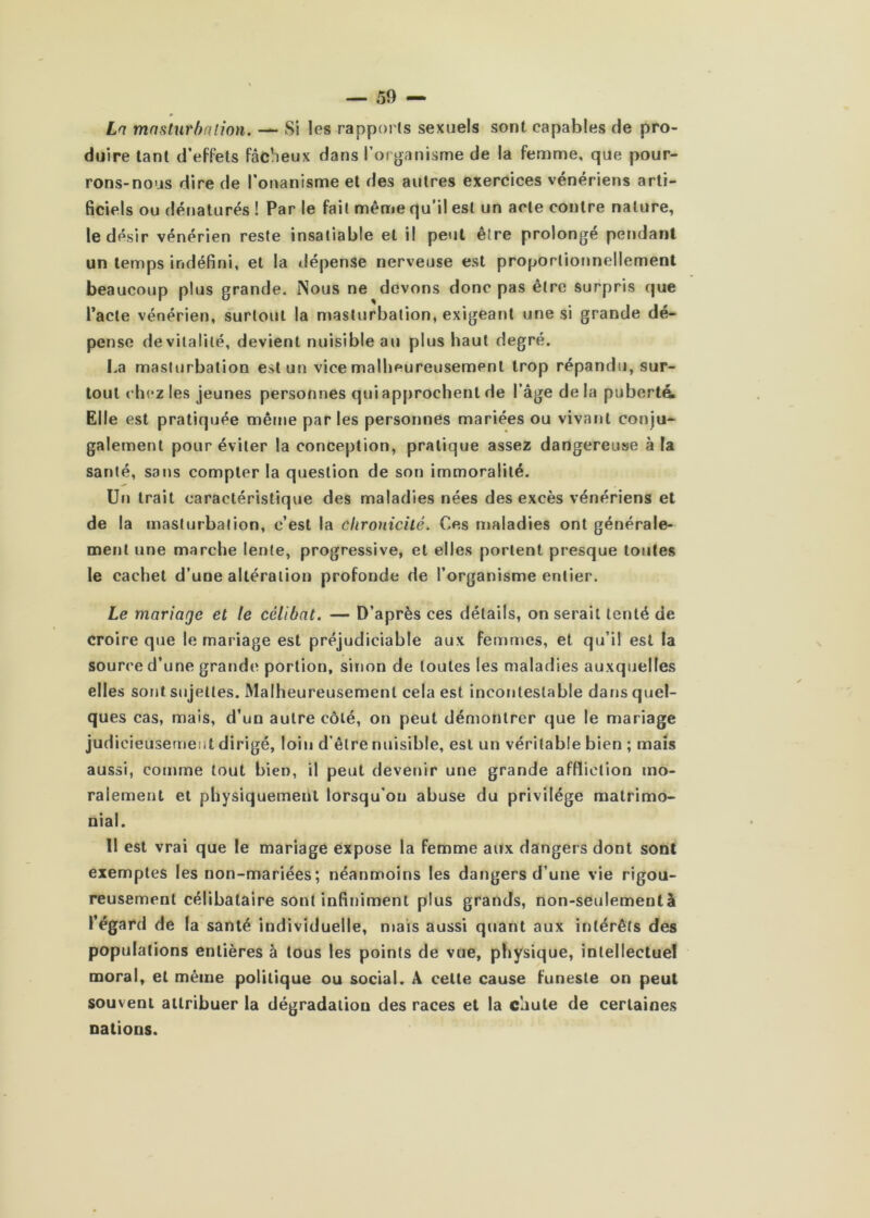 0 La mnsturbrilîon. — Si les rapports sexuels sont capables de pro- duire tant d’effets fâcheux dans l’organisme de la femme, que pour- rons-nous dire de l’onanisme et des autres exercices vénériens arti- ficiels ou dénaturés ! Par le fait même qu’il est un acte contre nature, le désir vénérien reste insatiable et il peut être prolonge pendant un temps indéfini, et la tlépense nerveuse est proportionnellement beaucoup plus grande. Nous ne devons donc pas être surpris que Pacte vénérien, surtout la masturbation, exigeant une si grande dé- pense de vitalité, devient nuisible au plus haut degré. La masturbation est un vice malbeureusement trop répandu, sur- tout ebez les jeunes personnes qui approchent de l’âge delà puberté Elle est pratiquée même par les personnes mariées ou vivant conju- galement pour éviter la conception, pratique assez dangereuse à la santé, sans compter la question de son immoralité. Un trait caractéristique des maladies nées des excès vénériens et de la masturbation, c’est la clironicilé. Ces maladies ont générale- ment une marche lente, progressive, et elles portent presque toutes le cachet d’une altération profonde de l’organisme entier. Le mariage et le célibat. — D’après ces détails, on serait tenté de croire que le mariage est préjudiciable aux femmes, et qu’il est la source d’une grande portion, sinon de toutes les maladies auxquelles elles sont sujettes. Malheureusement cela est incontestable dans quel- ques cas, mais, d’un autre côté, on peut démontrer que le mariage judicieusement dirigé, loin d’être nuisible, est un véritable bien ; mais aussi, comme tout bien, il peut devenir une grande affliction mo- ralement et physiquement lorsqu'on abuse du privilège matrimo- nial. Il est vrai que le mariage expose la femme aux dangers dont sont exemptes les non-mariées; néanmoins les dangers d’une vie rigou- reusement célibataire sont infiniment plus grands, non-seulementà l’égard de (a santé individuelle, niais aussi quant aux intérêts des populations entières à tous les points de vue, physique, intellectuel moral, et même politique ou social. A celte cause funeste on peut souvent attribuer la dégradation des races et la cliule de certaines nations.