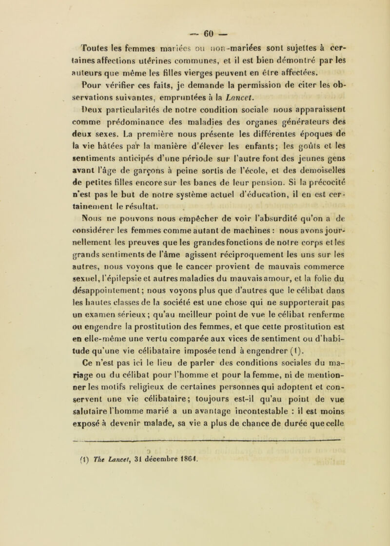 Toutes les femmes mariées ou uori-mariées sont sujettes à cer- taines affections utérines communes, et il est bien démontré parles auteurs que même les filles vierges peuvent en être affectées. Pour vérifier ces faits, je demande la permission de citer les ob- servations suivantes, empruntées à la Lancet. Deux particularités de notre condition sociale nous apparaissent comme prédominance des maladies des organes générateurs des deux sexes. La première nous présente les différentes époques de la vie hâtées par la manière d’élever les enfants; les goûts et les sentiments anticipés d’une période sur l’autre font des jeunes gens avant l’âge de garçons à peine sortis de l’école, et des demoiselles de petites filles encore sur les bancs de leur pension. Si la précocité n’est pas le but de notre système actuel d’éducation, il en est cer- tainement le résultat. Nous ne pouvons nous empêcher de voir l’absurdité qu’on a de considérer les femmes comme autant de machines : nous avons jour- nellement les preuves que les grandes fonctions de notre corps elles grands sentiments de l’âme agissent réciproquement les uns sur les autres, nous voyons que le cancer provient de mauvais commerce sexuel, l’épilepsie et autres maladies du mauvais amour, et la folie du désappointement ; nous voyons plus que d’autres que le célibat dans les hautes classes de la société est une chose qui ne supporterait pas un examen sérieux; qu’au meilleur point de vue le célibat renferme ou engendre la prostitution des femmes, et que cette prostitution est en elle-mênje une vertu comparée aux vices de sentiment ou d’habi- tude qu’une vie célibataire imposée tend à engendrer (t). Ce n’est pas ici le lieu de parler des conditions sociales du ma- riage ou du célibat pour l’homme et pour la femme, ni de mention- ner les motifs religieux de certaines personnes qui adoptent et con- servent une vie célibataire; toujours est-il qu’au point de vue salutaire l'homme marié a un avantage incontestable : il est moins exposé à devenir malade, sa vie a plus de chance de durée que celle J (t) The Lancet^ 3t décembre 1864.