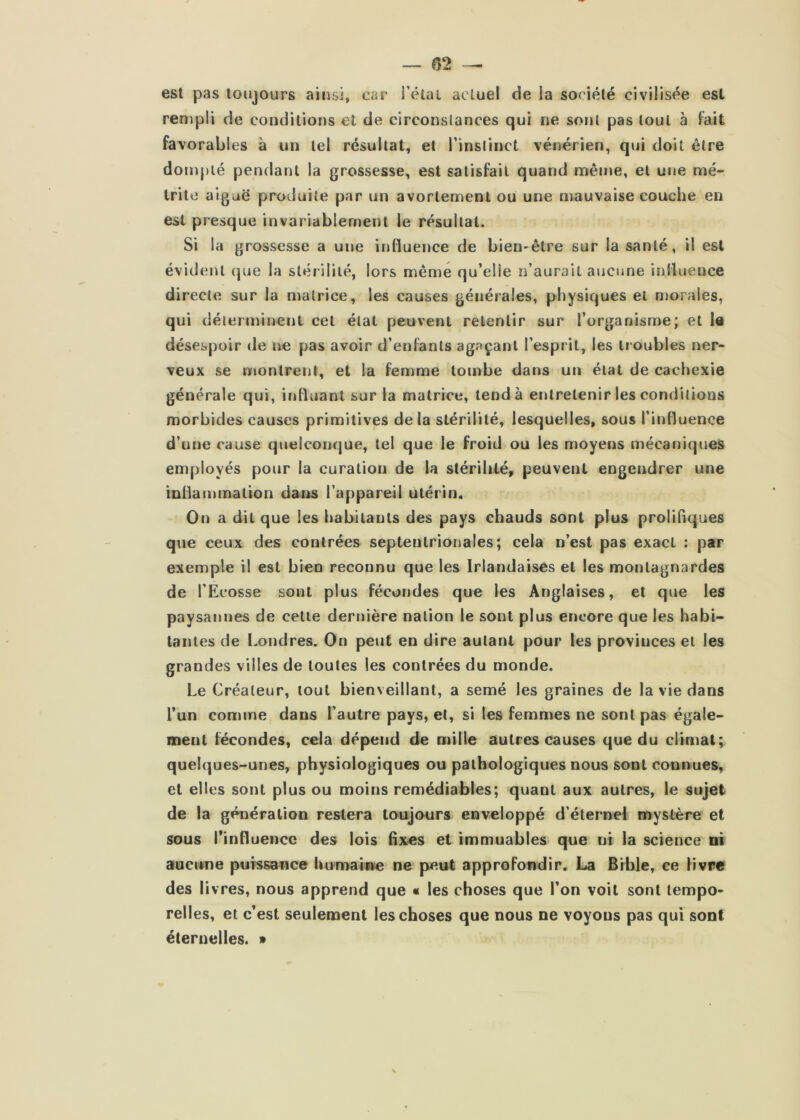 — 02 est pas toujours ainsi, car i’étai actuel de la sot iété civilisée est rempli de conditions et de circonstances qui ne sont pas tout à fait favorables à un tel résultat, et Tinslinct vénérien, qui doit être dompté pendant la grossesse, est satisfait quand même, et ui»e mé- trite aiguë produite par un avortement ou une mauvaise couche en est presque invariablement le résultat. Si la grossesse a une influence de bien-être sur la santé, il est évident que la stérilité, lors même qu’elle n’aurait aucune influence directe sur la matrice, les causes générales, physiques et morales, qui déterminent cet état peuvent retentir sur l’organisme; et le désespoir de ne pas avoir d’enfants agaçant l’esprit, les troubles ner- veux se montrent, et la femme tombe dans un état de cachexie générale qui, influant sur la matrice, tend à entretenir les conditions morbides causes primitives delà stérilité, lesquelles, sous l’influence d’une cause quelconque, tel que le froid ou les moyens mécaniques employés pour la curation de la stérilité, peuvent engendrer une inflammation daitô l’appareil utérin. On a dit que les habitants des pays chauds sont plus proliflques que ceux des contrées septentrionales; cela n’est pas exact : par exemple il est bien reconnu que les Irlandaises et les montagnardes de l’Ecosse sont plus fécondes que les Anglaises, et que les paysannes de cette dernière nation le sont plus encore que les habi- tantes de I.ondres. On peut en dire autant pour les provinces et les grandes villes de toutes les contrées du monde. Le Créateur, tout bienveillant, a semé les graines de la vie dans l’un comme dans l’autre pays, et, si les femmes ne sont pas égale- ment fécondes, cela dépend de mille autres causes que du climat; quelques-unes, physiologiques ou pathologiques nous sont connues, et elles sont plus ou moins remédiables; quant aux autres, le sujet de la génération restera toujours enveloppé d’éternel mystère et sous rinfluencc des lois Axes et immuables que ni la science ni aucune puTSsance Uumaiwe ne peut approfondir. La Bible, ce livre des livres, nous apprend que « les choses que l’on voit sont tempo- relles, et c’est seulement les choses que nous ne voyous pas qui sont éternelles. »