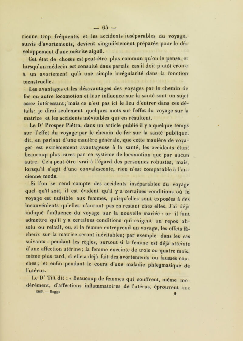 rienne trop fréquente, et les accidents inséparables du voyage, suivis d’avortements, devient singulièrement préparée pour le dé- veloppement d’une mélrite aiguë. Cet état de choses est peut-être plus commun qu’on le pense, et lorsqu’un médecin est consulté dans pareils cas il doit plutôt croire à un avortement qu’à une simple irrégularité dans la fonction menstruelle. Les avantages et les désavantages des voyages par le chemin de fer ou autre locomotion et leur influence sur la santé sont un sujet assez intéressant; mais ce n’est pas ici le lieu d’entrer dans ces dé- tails; je dirai seulement quelques mots sur l’effet du voyage sur la matrice et les accidents inévitables qui en résultent. Le D’’ Prosper Piélra, dans un article publié il y a quelque temps sur l’effet du voyage par le chemin de fer sur la santé publique, dit, en parlant d’une manière générale, que cette manière de voya- ger est extrêmement avantageuse à la santé, les accidents étant beaucoup plus rares par ce système de locomotion que par aucun autre. Cela peut être vrai à l’égard des personnes robustes, mais, lorsqu’il s’agit d’une convalescente, rien n’est comparable à l’an- cienne mode. Si l’on se rend compte des accidents inséparables du voyage quel qu’il soit, il est évident qu’il y a certaines conditions où le voyage est nuisible aux femmes, puisqu’elles sont exposées à des inconvénients qu’elles n’auront pas en restant chez elles. J’ai déjà indiqué l’influence du voyage sur la nouvelle mariée : or il faut admettre qu’il y a certaines conditions qui exigent un repos ab- solu ou relatif, ou, si la femme entreprend un voyage, les effets fâ- cheux sur la matrice seront inévitables; par exemple dans les cas suivants : pendant les règles, surtout si la femme est déjà atteinte d’une affection utérine; la femme enceinte de trois ou quatre mois, meme plus tard, si elle a déjà fait des avortements ou fausses cou- ches; et enfin pendant le cours d’une maladie phlegmasique de l’utérus. Le D* Tilt dit : « Beaucoup de femmes qui souffrent, même mo- dérément, d’affections inflammatoires de l’utérus, éprouvent mn; 18(jC. — Boggs g