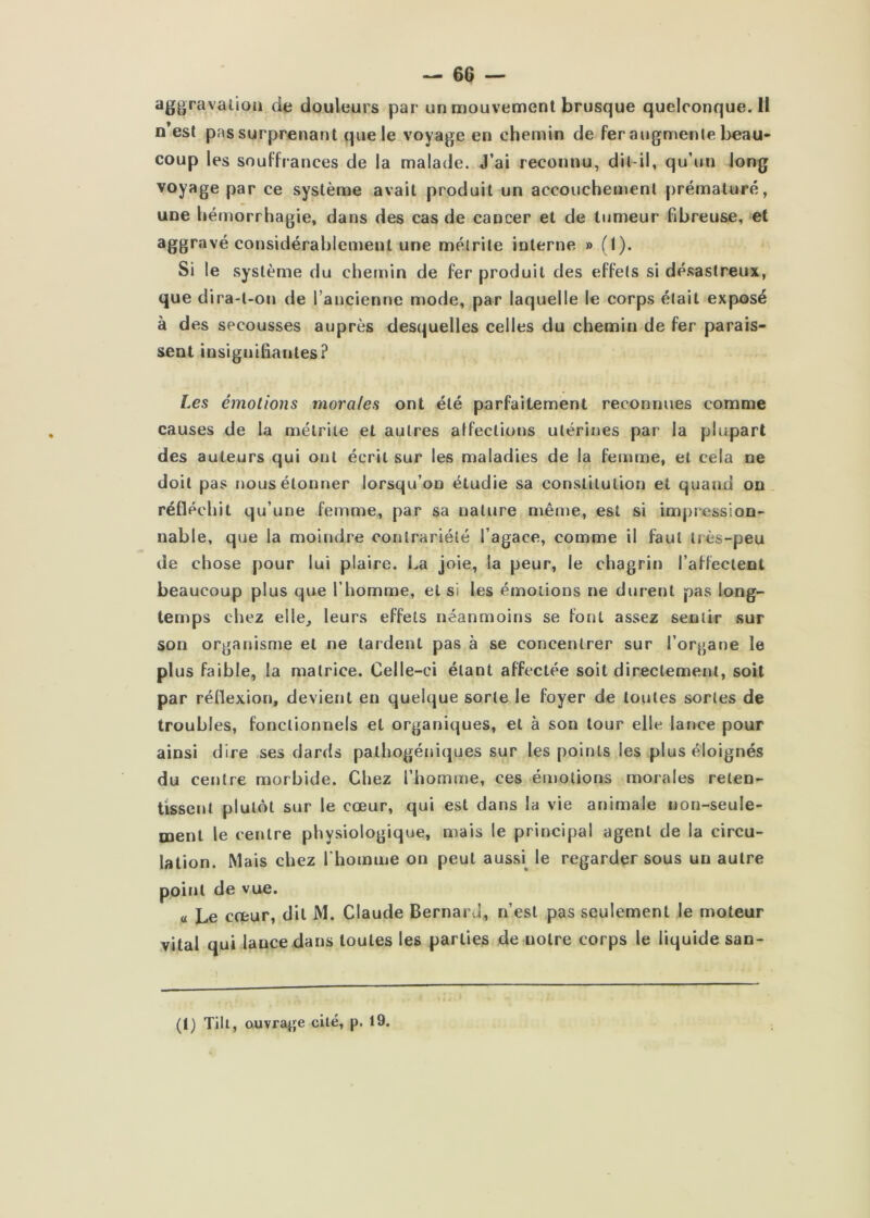 aggravalioii de douleurs par un mouvement brusque queIconque.il n’est pas surprenant que le voyage en chemin de fer augmente beau- coup les souffrances de la malade. J’ai reconnu, dil-il, qu’un long voyage par ce système avait produit un accouchement prématuré, une hémorrhagie, dans des cas de cancer et de tumeur fibreuse, et aggravé considérablement une métrite interne » (I). Si le système du chemin de fer produit des effets si désastreux, que dira-t-on de l’ancienne mode, par laquelle le corps était exposé à des secousses auprès desquelles celles du chemin de fer parais- sent insignihantes? Les émotions morales ont été parfaitement reconnues comme causes de la mélriie et autres affections utérines par la plupart des auteurs qui ont écrit sur les maladies de la femme, et cela ne doit pas nous étonner lorsqu’on étudie sa constitution et quand on. réfléchit qu’une femme, par sa nature même, est si impression- nable, que la moindre conlrariélé l’agace, comme il faut très-peu de chose pour lui plaire. La joie, la peur, le chagrin l’affectent beaucoup plus que l’homme, et si les émotions ne durent pas long- temps chez elle, leurs effets néanmoins se font assez sentir sur son organisme et ne tardent pas à se concentrer sur l’organe le plus faible, la matrice. Celle-ci étant affectée soit directement, soit par réflexion, devient eu quelque sorte le foyer de toutes sortes de troubles, fonctionnels et organiques, et à son tour elle lance pour ainsi dire ses dards pathogéniques sur les points les plus éloignés du centre morbide. Chez l’homme, ces émotions morales reten- tissent plutôt sur le cœur, qui est dans la vie animale non-seule- ment le centre physiologique, mais le principal agent de la circu- lation. Mais chez rhoimne on peut aussi^ le regarder sous un autre point de vue. « Le cœur, dit M. Claude Bernard, n’est pas seulement le moteur vital qui lance dans toutes les parties de notre corps le liquide san- (I) Tilt, ouvrage cité, p. 19.