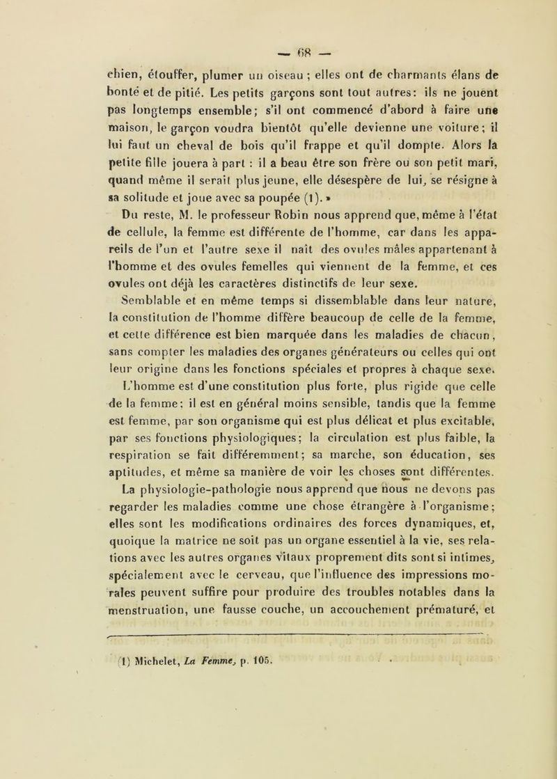 chien, étouffer, plumer un oiseau ; elles ont de charmants élans de bonté et de pitié. Les petits garçons sont tout autres: ils ne jouent pas longtemps ensemble; s’il ont commencé d’abord à faire une maison, le garçon voudra bientôt qu’elle devienne une voiture; il lui faut un cheval de bois qu’il frappe et qu’il dompte. Alors la petite fille jouera à part : il a beau être son frère ou son petit mari, quand même il serait plus jeune, elle désespère de lui^ se résigne à sa solitude et joue avec sa poupée (1 ). » Du reste, M. le professeur Robin nous apprend que, même à l’état de cellule, la femme est différente de l’homme, car dans les appa- reils de l’un et l’autre sexe il naît des ovules mâles appartenant à l’homme et des ovules femelles qui viennent de la femme, et ces ovules ont déjà les caractères distinctifs de leur sexe. Semblable et en même temps si dissemblable dans leur nature, la constitution de l’homme diffère beaucoup de celle de la femme, et cette différence est bien marquée dans les maladies de chacun, sans compter les maladies des organes générateurs ou celles qui ont leur origine dans les fonctions spéciales et propres à chaque sexe. L’homme est d’une constitution plus forte, plus rigide que celle de la femme: il est en général moins sensible, tandis que la femme est femme, par son organisme qui est plus délicat et plus excitable, par ses fonctions physiologiques; la circulation est plus faible, la respiration se fait différemment; sa marche, son éducation, ses aptitudes, et même sa manière de voir les choses ^nt différentes. La physiologie-pathologie nous apprend que nous ne devons pas regarder les maladies comme une chose étrangère à l’organisme; elles sont les modifications ordinaires des forces dynamiques, et, quoique la matrice ne soit pas un organe essentiel à la vie, ses rela- tions avec les autres organes vitaux propren»ent dits sont si intimes^ spécialement avec le cerveau, que l’influence des impressions mo- rales peuvent suffire pour produire des troubles notables dans la menstruation, une fausse couche, un accouchement prématuré, et (1) Michelet, La Femmej p. 105.