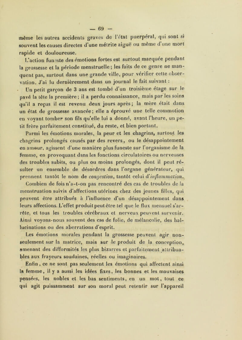 même les autres accidents graves de l’état puerpéral, qui sont si souvent les causes directes d’une mélrite aiguë ou meme d une mort rapide et douloureuse. L’action funeste des émotions fortes est surtout marquée pendant la grossesse et la période menstruelle 5 les faits de ce genre ne man- quent pas, surtout dans une grande ville, pour vérifier cette obser- vation. J’ai lu dernièrement dans un journal le fait suivant : . Un petit garçon de 3 ans est tombé d’un troisième étage sur le pavé la tête la première; il a perdu connaissance, mais par les soins qu’il a reçus il est revenu deux jours après; la mère était dans un état de grossesse avancée; elle a éprouvé une telle commotion en voyant tomber son fils qu’elle lui a donné, avant l’heure, un pe- tit frère parfaitement constitué, du reste, et bien portant. Parmi les émotions morales, la peur et les chagrins, surtout les chagrins prolongés causés par des revers, ou le désappointement en amour, agissent d’une manière plus funeste sur l’organisme de la femnie, en provoquant dans les fonctions circulatoires ou nerveuses des troubles subits, ou plus ou moins prolongés, dont il peut ré- sulter un ensemble de désordres dans l’organe générateur, qui prennent tantôt le nom de congestion, tantôt celui (ïinflammation. Combien de fois n’a-t-on pas rencontré des cas de troubles de la menstruation suivis d’affections utérines chez des jeunes filles, qui peuvent être attribués à l’intluence d’un désappointement dans leurs affections. L’effet produit peut être tel que le flux niensuel s’ar- rête, et tous les troubles cérébraux et nerveux peuvent survenir. Ainsi voyons-nous souvent des cas de folie, de mélancolie, des hal- lucinations ou des aberrations d’esprit. Les émotions morales pendant la grossesse peuvent agir non- seulement sur la matrice, mais sur le produit de la conception, amenant des difformités les plus bizarres et parfaitement ^attribua- bles aux frayeurs soudaines, réelles ou imaginaires. Enfin, ce ne sont pas seulement les émotions qui affectent ainsi la femme, il y a aussi les idées fixes, les bonnes et les mauvaises pensées, les nobles et les bas sentiments, en un mot, tout ce qui agit puissamment sur son moral peut retentir sur l’appareil