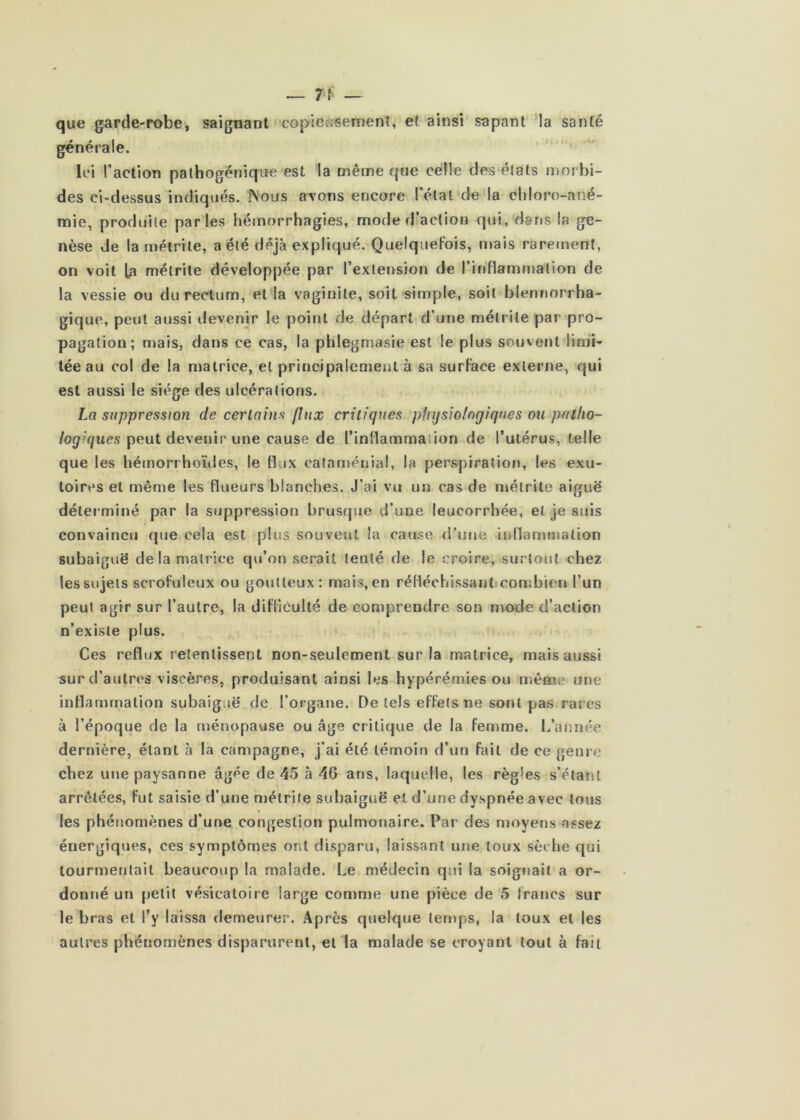 que garde-robe, saignant copie{lisemenî, et ainsi sapant la santé générale. Ici l’action pathogénique est la même que celle des états n)orbi- des ci-dessus indiqués. Nous avons encore l’état de'la chloro-ané- mie, produite parles hémorrhagies, mode d’action qui, dans la ge- nèse de la mélrile, a été déjà expliqué. Quelquefois, n»ais rarement, on voit L3 mélrite développée par l’extension de l’irdïamrnation de la vessie ou du rectum, et la vaginite, soit simple, soit blenriorrha- gique, peut aussi devenjr le point de départ d’une mélrite par pro- pagation; mais, dans ce cas, la phlegniasie est le plus souvent limi- tée au col de la matrice, et principalement à sa surface externe, qui est aussi le siège des ulcérations. La suppression de cerlains flux critiques physiologiques ou patho- logiques peut devenir une cause de l’inllammation de l’utérus, telle que les hémorrhoïdes, le tUix cataménial, la perspiratiof», les exu- toires et même les flueurs blanches. J’ai vu un cas de mélrite aiguë' déterminé par la suppression brusque d’une leucorrhée, et je suis convaincu que cela est plus souvent la cause d’une inllammation subaiguë de la matrice qu’on serait tenté de le croire, surtout chez les sujets scrofuleux ou goutteux: mais, en rédéchissanticombicn l’un peut agir sur l’autre, la diffiôulté de comprendre son mode d’action n’existe plus. Ces reflux retentissent non-seulement sur la matrice, mais aussi sur d’autres viscères, produisant ainsi les hyperémies ou même une inflammation subaiguë de l’organe. De tels effets ne sont pas rares à l’époque de la ménopause ou âge critique de la femme. 1/année dernière, étant à la campagne, j’ai été témoin d’un fait de ce genre chez une paysanne âgée de 45 à 4fl ans, laquelle, les règles s’étant arrêtées, fut saisie d’une métrile subaiguë et d’une dyspnée avec tous les phénomènes d’une congestion pulmonaire. Par des moyens assez énergiques, ces symptômes ont disparu, laissant une toux sèche qui tourmentait beaucoup la malade. Le médecin qui la soignait a or- donné un petit vésicatoire large comme une pièce de 5 trancs sur le bras et l’y laissa demeurer. Après quelque temps, la toux et les autres phénomènes disparurent, et la malade se croyant tout à fait