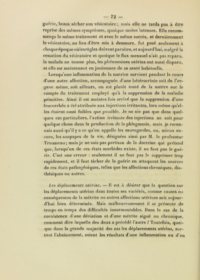 guérie, laissa sécher son vésicatoire ; mais elle ne larda pas à être reprise des mêmes symptômes, quoi(pie moins intenses. Elle recom- mença le même traitement et avec le même succès, et dernièrement le vésicatoire, au lieu d’être mis à demeure, fut posé seulement à chaqueépoqueoùlesrègles doivent paraître, et aujourd’hui, malgré la cessation du vésicatoire et quoique le flux mensuel n’ait pas reparu, la malade ne tousse plus, les phénomènes utérins ont aussi disparu, et elle est maintenant en jouissance de sa santé habituelle, Lorsqu’une inflammation de la matrice survient pendant le cours d’une autre affection, accompagnée d’une hélérocrinie soit de l’or- gane même, soit ailleurs, on est plutôt tenté de la mettre sur le compte du traitement employé qu’à la suppression de la maladie primitive. Ainsi il est maintes fois arrivé que la suppression d’une leucorrhée a été attribuée aux injections irritantes, lors même qu’el- les étaient aussi faibles que possible. Je ne nie pas que dans quel- ques cas particuliers, l’action irritante des injections ne soit pour quelque chose dans la production de la phlegmasie, mais je recon- nais aussi qu’il y a ce qu’on appelle les sauvegardes, ou, mieux en- core, les soupapes de la vie, désignées ainsi par M. le professeur Trousseau; mais je ne suis pas partisan de la doctrine qui prétend que, lorsqu’un de ces états morbides existe, il ne faut pas le gué- rir. C’est une erreur : seulement il ne faut pas le supprimer trop rapidement, et il faut tâcher de le guérir en attaquant les sources de ces états pathogéniques, telles que les affections chroniques, dia- thésiques ou autres. Les déplacements utérins. — Il est à désirer que la question sur les déplacements utérins dans toutes ses variétés, comme causes ou conséquences de la mélrile ou autres affections utérines soit aujour- d’hui bien déterminée. Mais malheureusement il se présente de temps en temps des diflicultés insurmontables. Dans le cas de la coexistence d’une déviation et d’une mélrile aiguë ou chronique, cominent dire laquelle des deux a précédé l’autre ? Toutefois, quoi- que dans la grande majorité des cas les déplacements utérins, sur- tout l’abaissement, soient les résultats d’une inflammation ou d’un