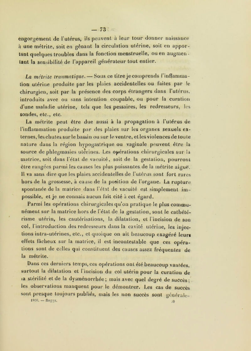 — -73 ^ engorgement de Tutérus, ils peuvent à leur tour donner naissance à une métrite, soit en gênant la circulation utérine, soit en appor- tant quelques troubles dans la fonction menstruelle, ou en augmen - tant la sensibilité de l’appareil générateur tout entier. La métrite traumatique. — Sous ce titrejecomprends l’inflamnia- tion utérine produite par les plaies accidentelles ou faites par le chirurgien, soit par la présence des corps étrangers dans Tutérus, introduits avec ou sans intention coupable, ou pour la curation d’une maladie utérine, tels que les pessaires, les redresseurs, les sondes, etc., etc. La métrite peut être due aussi à la propagation à l’utérus de l’inflammalion produite par des plaies sur les organes sexuels ex- ternes,les chutes sur le bassin ou sur le ventre, et les violences de toute nature dans la région hypogastrique ou vaginale peuvent être la source de phlegmasies utérines. Les opérations chirurgicales sur la matrice, soit dans l’état de vacuité, soit de la gestation, pourront être rangées parmi les causes les plus puissantes de la métrite aiguë, il va sans dire que les plaies accidentelles de l’utéi*us sont fort rares hors de la grossesse, à cause de la position de l’organe. La rupture spontanée de la matrice dans l’état de vacuité est simplement im- possible, et je ne connais aucun fait cité à cet égard. Parmi les opérations chirurgicales qu’on pratique le plus commu- nément sur la matrice hors de l’état de la gestation, sont le cathété- risme utérin, les cautérisations, la dilatation, et l'incision de son col, l'introduction des redresseurs dans la cavité utérine, les injec- tions intra-utérines, etc., et quoique on ait beaucoup exagéré leur* effets fâcheux sur la matrice, il est incontestable que ces opéra- tions sont de celles qui constituent des causes assez fréquentes de la métrite. Dans ces derniers temps, ces opérations ont été beaucoup vantées, surtout la dilatation et l’incision du col utérin pour la curation de ta stérilité et de la dysménorrhée; mais avec quel degré de succès; les observations manquent pour le démontrer. Les cas de succès sont presque toujours publiés, mais les non succès sont généi'ahi- IS^în. — no;î:;s. ,0