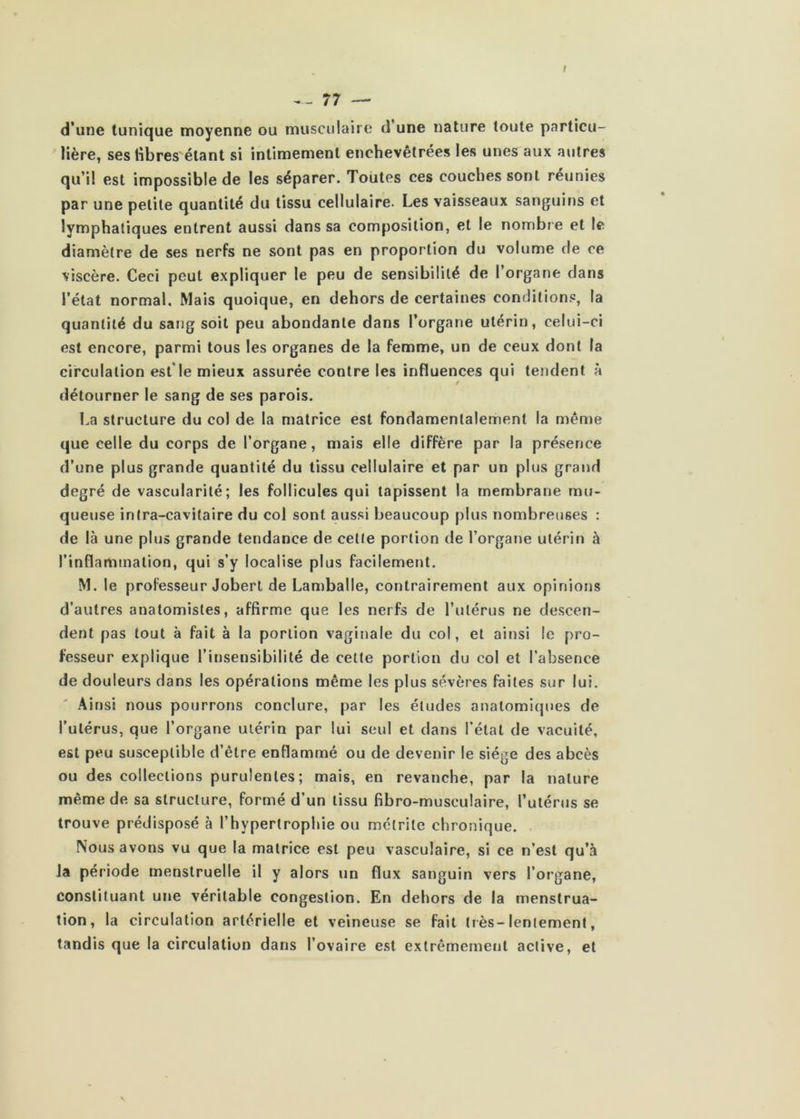 d’une tunique moyenne ou musculaire d’une nature toute particu- lière, ses libres étant si intimement enchevêtrées les unes aux autres qu’il est impossible de les séparer. Toutes ces couches sont réunies par une petite quantité du tissu cellulaire. Les vaisseaux sanguins et lymphatiques entrent aussi dans sa composition, et le nombre et le diamètre de ses nerfs ne sont pas en proportion du volume de ce viscère. Ceci peut expliquer le peu de sensibilité de l’organe dans l’état normal. Mais quoique, en dehors de certaines conditions, la quantité du sang soit peu abondante dans l’organe utérin, celui-ci est encore, parmi tous les organes de la femme, un de ceux dont la circulation est'le mieux assurée contre les influences qui tendent à détourner le sang de ses parois. La structure du col de la matrice est fondamentalement la même que celle du corps de l’organe, mais elle diffère par la présence d’une plus grande quantité du tissu cellulaire et par un plus grand degré de vascularité; les follicules qui tapissent la membrane mu- queuse inIra-cavitaire du col sont aussi beaucoup plus nombreuses : de là une plus grande tendance de cetle portion de l’organe utérin à l’inflammation, qui s’y localise plus facilement. M. le professeur Jobert de Lamballe, contrairement aux opinions d’autres anatomistes, affirme que les nerfs de l’ulérus ne descen- dent pas tout à fait à la portion vaginale du col, et ainsi le pro- fesseur explique l’insensibilité de cette portion du col et l’absence de douleurs dans les opérations même les plus sévères faites sur lui. Ainsi nous pourrons conclure, par les éludes anatomiques de l’utérus, que l’organe utérin par lui seul et dans l’état de vacuité, est peu susceptible d’être enflammé ou de devenir le siège des abcès ou des collections purulentes; mais, en revanche, par la nature même de sa structure, formé d’un tissu fibro-musculaire, l’utérus se trouve prédisposé à l’hypertrophie ou mclrite chronique. Nous avons vu que la matrice est peu vasculaire, si ce n’est qu’à la période menstruelle il y alors un flux sanguin vers l’organe, constituant une véritable congestion. En dehors de la menstrua- tion, la circulation artérielle et veineuse se fait très-lentement, tandis que la circulation dans l’ovaire est extrêmemeiit active, et