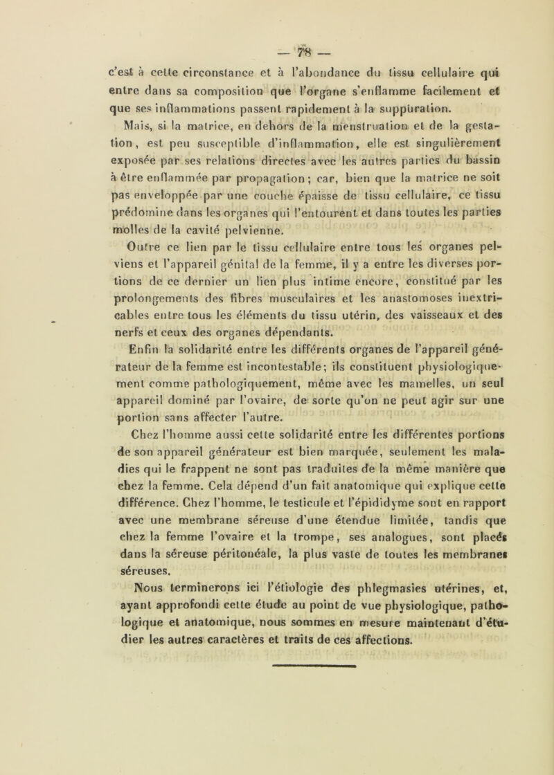 c’esi à celle circonstance et à l’abondance du tissu cellulaire qui entre dans sa composition que l’organe s’enHamme facilement et que ses inflammations passent rapidement à la suppuration. Mais, si la matrice, en dehors de‘la ntienstrualion et de la gesta- tion, est peu susceptible d’inflammation, elle est singulièrenient exposée par ses relations directes avec les autres parties du bassin à être enflammée par propagation; car, bien que la matrice ne soit V pas enveloppée par une couche épaisse de tissu cellulaire, ce tissu prédomine dans les organes qui l’entourent et dans toutes les parties molles de la cavité pelvienne. Outre ce lien par le tissu cellulaire entre tous les organes pel‘- viens et l’appareil génital de la femme, il y a entre les diverses por- tions de ce dernier un lien plus intime encore, constitué par les prolongements des fibres musculaires et les anastomoses inextri- cables entre tous les éléments du tissu utérin, des vaisseaux et des nerfs et ceux des organes dépendants. Enfin la solidarité entre les différents organes de l’appareil géné- rateur de la femme est incontestable; ils constituent physiologique- ment comme pathologiquement, même avec les mamelles, un seul appareil dominé par l’ovaire, de sorte qu’on ne peut agir sur une portion sans affecter l’autre. Chez l’homme aussi celte solidarité entre les différentes portions de son appareil générateur est bien marquée, seulement les mala- dies qui le frappent ne sont pas traduites de la même manière que chez la femme. Cela dépend d’un fait anatomique qui explique cette différence. Chez l’homme, le testicule et l’épididyme sont en rapport avec une membrane séreuse d’une étendue limitée, tandis que chez la femme l’ovaire et la trompe, ses analogues, sont placés dans la séreuse péritonéale, la plus vaste de toutes les membranes séreuses. Nous terminerons ici l’étiologie des phlegmasies utérines, et, ayant approfondi celte éludé au point de vue physiologique, patho- logique et anatomique, nous sommes en mesure maintenant d’étu- dier les autres caractères et traits de ces affections.