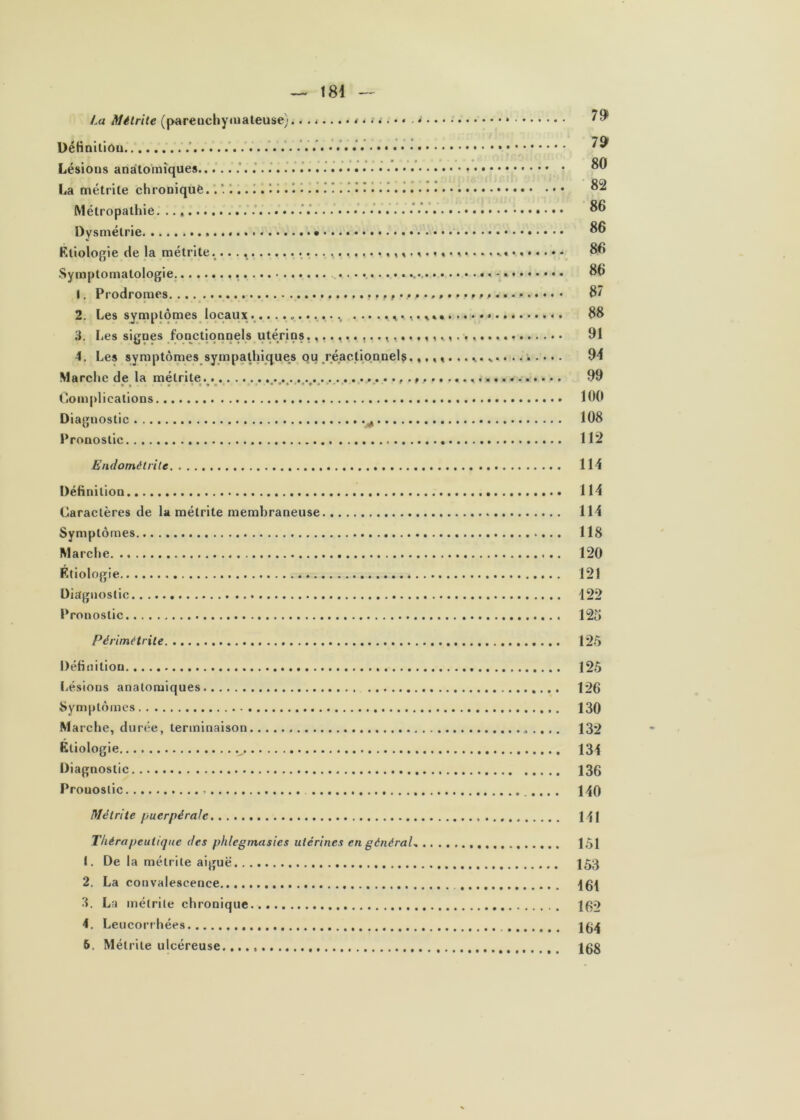 La Mélrite (pareuchyaiateuse) DéHoitiou • • • • • • • • 7^ Lésions anatomiques ’ ' La métrile chroniquè. 1.. I. ^.. 11.I ' 1. Métropalhie. / 86 Dysniélrie 86 K.tiologie de la métrlte............... 86 Symptomatologie. • • • 1. Prodromes. 87 2. Les symptômes locaux............. 88 3. I.es signes fonctionnels utérins 91 4. Les symptômes sympalhiques ou réactiqnnelç. 94 Marche de la mélrite 99 «(. ♦*«* ««év»»# »»- Complications 100 Diagnostic ^ 108 Pronostic 112 Endométrite 114 Définition 114 Caractères de la métrite membraneuse 114 Symptômes 118 Marche 120 F.tiologie 121 Diagnostic 122 Pronostic 12^ Périmétrile 125 Définition 125 Lésions anatomiques 126 Symptômes 130 Marche, durée, terminaison . . .. 132 Étiologie 134 Diagnostic 136 Pronostic 140 Métrite puerpérale 111 Thérapeutique des phlegtnasies utérines en général-, 151 1. De la métrite aiguë 153 2. La convalescence 3. La métrite chronique Igo 4. Leucorrhées Ig^ 6. Mélrite ulcéreuse. igg