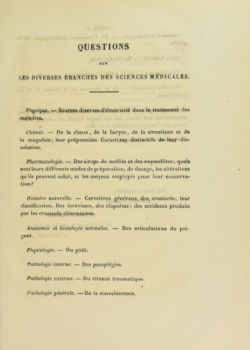 QUESTIONS 8ÜR LES DIVERSES BRANCHES DES SCIENCES MÉDICALES. Soi^rces diVierses,d!éleclricUé dans le, traitement des maladie^ Chimie. — De la chaux, de la baryte, de la strontiane et de la magnésie; leur préparation. Caractères distinctifs de leo.r» dis- solution. Pharmacologie. —-Des sirops de mellite et des oxymellites; quels sont leurs différents modes de préparation, de dosage, les altérations qu’ils peuvent subir, et les moyens employés pour leur conserva- tion? Histoire naturelle. — Caractères généraux,,des, crustacés; leur r classification. Des écrevisses, des cloportes; des accidents produits par les crustaç<^&ajimei^^aires. Anatomie et histologie normales. — Des articulations du poi- gnet. Physiologie. — Du goût. Pathologie interne. — Des paraplégies. Pathologie externe. — Du tétanos traumatique. » Pathologie générale. —De la convalescence.