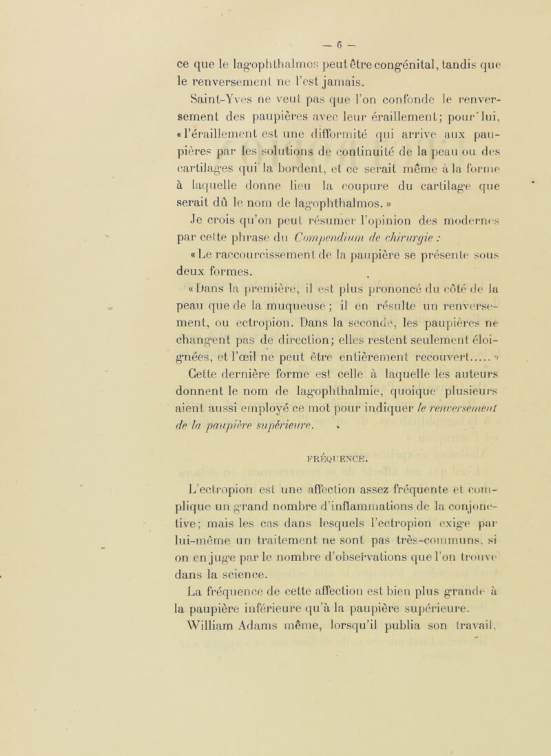 ce que le lagophthalmos peutêtrecongénital, tandis que le renversement ne l’est jamais. Saint-Yves ne veut pas que l’on confonde le renver- sement des paupières avec leur éraillement; pour'lui, « l’éraillement est une difformité qui arrive aux pau- pières par les solutions de continuité de la peau ou des cartilages qui la bordent, et ce serait même à la forme à laquelle donne lieu la coupure du cartilage que serait dû le nom de lagophthalmos. » Je crois qu’on peut résumer l’opinion des modernes par cette phrase du Compendium de chirurgie : « Le raccourcissement de la paupière se présente sous deux formes. «Dans la première, il est plus prononcé du côté de la peau que de la muqueuse ; il en résulte un renverse- ment, ou ectropion. Dans la seconde, les paupières ne changent pas de direction; elles restent seulement éloi- gnées, et l’œil ne peut être entièrement recouvert ’> Cette dernière forme est celle à laquelle les auteurs donnent le nom de lagophthalmie, quoique plusieurs aient aussi employé ce mot pour indiquer le renversement de la paupière supérieure. FREQUENCE. L’ectropion est une affection assez fréquente et com- plique un grand nombre d’inflammations de la conjonc- tive; mais les cas dans lesquels l’ectropion exige par lui-même un traitement ne sont pas très-communs, si on en juge parle nombre d’observations que l’on trouve dans la science. La fréquence de cette affection est bien plus grande à la paupière inférieure qu’à la paupière supérieure. William Adams même, lorsqu’il publia son travail.