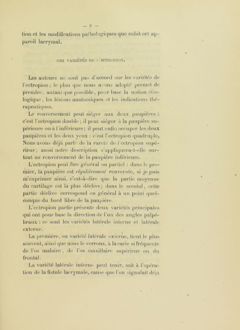 tion et les modifications pathologiques que subit cet ap- pareil lacrymal. DES VARIÉTÉS DE ! ’eCTROPION. Les auteurs ne sont pas d’accord sur les variétés de l’ectropion ; le plan que nous ax ons adopté permet de prendre, autant que possible, pour base la notion étio- logique, les lésions anatomiques et les indications thé- rapeutiques. Le renversement peut siéger aux deux paupières : c’est l’ectropion double; il peut siég*er à la paupière su- périeure ou à 1 intérieure; il peut enfin occuper les deux paupières et les deux yeux : c’est l’ectropion quadruple. Nous avons déjà parlé de la rareté de i’ectropion supé- rieur; aussi notre description s’appliquera-t-elle sur- tout au renversement de la paupière inférieure. L’ectropion petit être général ou partiel : dans le pre- mier, la paupière est régulièrement renversée, si je puis m’exprimer ainsi, c’est-à-dire que la partie moyenne du cartilage est la plus déclive; dans le second, cette partie déclive cerrespond en général à un point quel- conque du bord libre de la paupière. L’ectropion partie présente deux variétés principales qui ont pour base la direction de l’un des angles palpé- braux : ce sont les variétés latérale interne et latérale externe. La première, ou variété latérale externe, tient le plus souvent, ainsi que nous le verrons, à la carie si fréquente de l’os malaire , de l’os maxillaire supérieur ou du frontal. La variété latérale interne peut tenir, soit à l’opéra- tion de la fistule lacrymale, cause que l’on signalait déjà