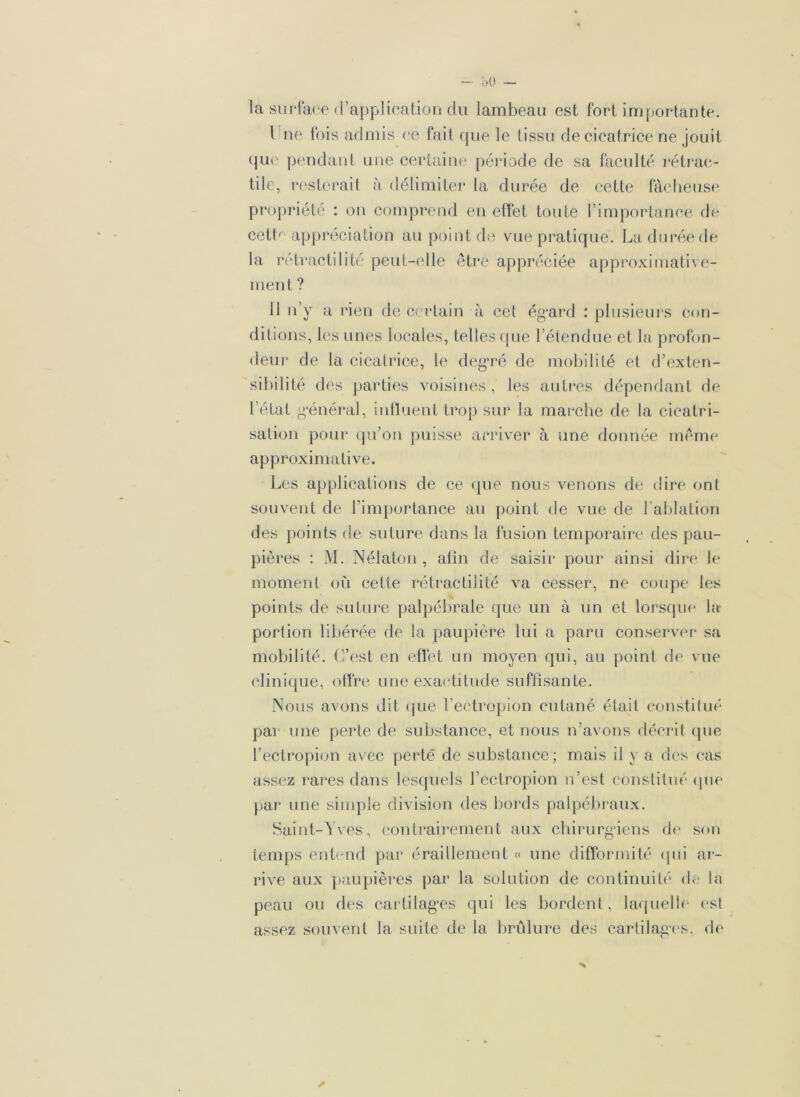 la surface d’application du lambeau est fort importante. 1 ne fois admis ce fait que le tissu de cicatrice ne jouit que pendant une certaine période de sa faculté rétrac- tile, resterait à délimiter la durée de cette fâcheuse propriété : on comprend en effet toute l’importance de cett^ appréciation au point de vue pratique. La durée de la rétractilité peut-elle être appréciée approximative- ment ? 11 n’y a rien de certain à cet égard : plusieurs con- ditions, les unes locales, telles que l’étendue et la profon- deur de la cicatrice, le degré de mobilité et d’exten- sibilité des parties voisines, les autres dépendant de l’état général, influent trop sur la marche de la cicatri- sation pour qu’on puisse arriver à une donnée même approximative. Les applications de ce (pie nous venons de dire ont souvent de l’importance au point de vue de l’ablation des points de suture dans la fusion temporaire des pau- pières : M. Nélaton , afin de saisir pour ainsi dire le moment où celte rétractilité va cesser, ne coupe les points de suture palpébrale que un à un et lorsque la portion libérée de la paupière lui a paru conserver sa mobilité. C’est en effet un moyen qui, au point de vue clinique, offre une exactitude suffisante. Nous avons dit que l’ectropion cutané était constitué par une perte de substance, et nous n’avons décrit que l’ectropion avec perte de substance; mais il y a des cas assez rares dans lesquels l’ectropion n’est constitué que par une simple division des bords palpébraux. Saint-Yves, contrairement aux chirurgiens de son temps entend par éraillement « une difformité qui ar- rive aux paupières par la solution de continuité de la peau ou des cartilages qui les bordent, laquelle est assez souvent la suite de la brûlure des cartilages, de