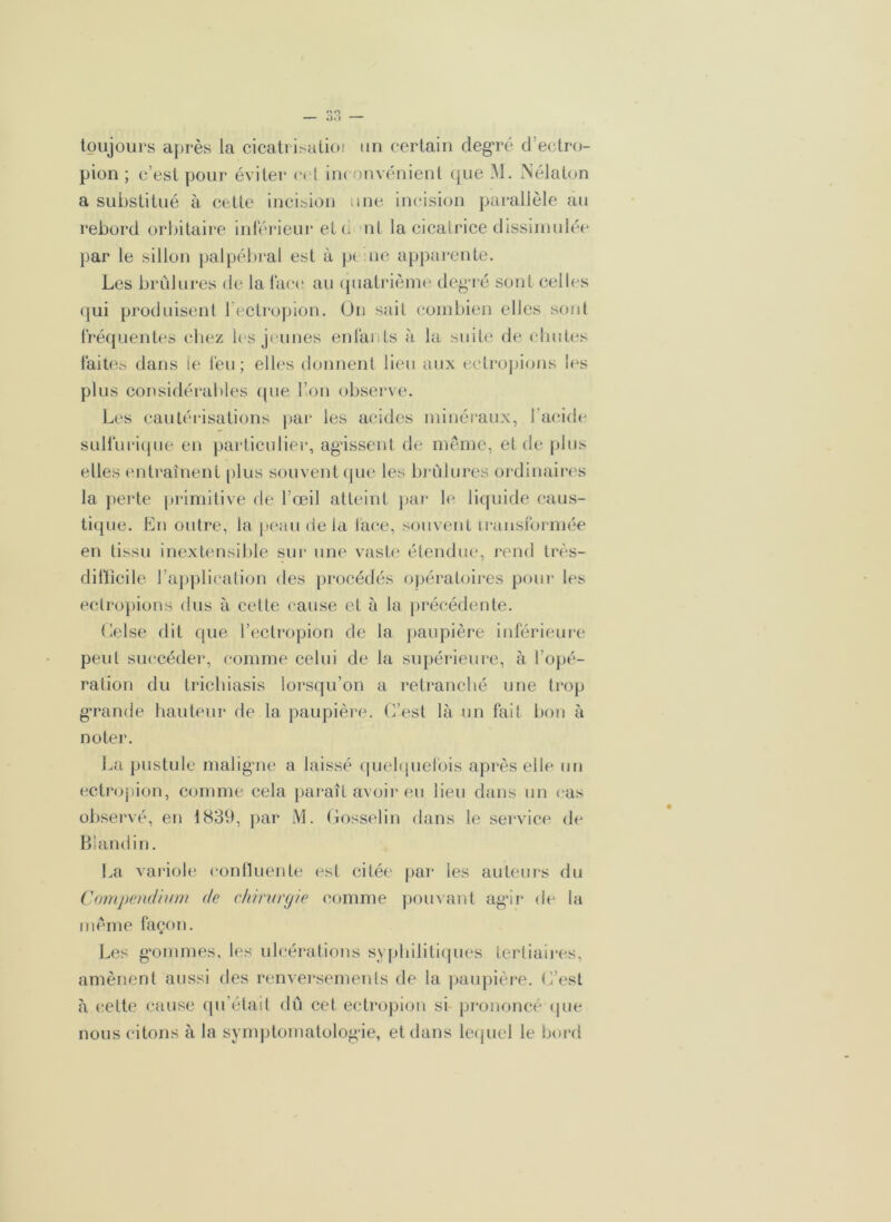 toujours après la cicatrisation un certain degré d’ectro- pion ; c’est pour éviter c< l inconvénient que M. Nélaton a substitué à cette incision une incision parallèle au rebord orbitaire inférieur et d ni la cicatrice dissimulée par le sillon palpébral est à pe ne apparente. Les brûlures de la face au quatrième degré sont celles qui produisent l’ectropion. On sait combien elles sont fréquentes chez les jeunes enfants à la suite de chutes faites dans le feu; elles donnent lieu aux ectropions les plus considérables que l’on observe. Les cautérisations par les acides minéraux, l'acide sulfurique en particulier, agissent de même, et de plus elles entraînent plus souvent que les brûlures ordinaires la perte primitive de l’œil atteint par le liquide caus- tique. En outre, la peau de la lace, souvent transformée en tissu inextensible sur une vaste étendue, rend très- difficile l’application des procédés opératoires pour les ectropions dus à cette cause et à la précédente. Gelse dit que l’ectropion de la paupière inférieure peut succéder, comme celui de la supérieure, à l’opé- ration du trichiasis lorsqu’on a retranché une trop grande hauteur de la paupière. L’est là un fait bon à noter. La pustule malig'ne a laissé quelquefois après elle un ectropion, comme cela paraît avoir eu lieu dans un cas observé, en 1839, par M. Gosselin dans le service de Blandin. La variole confluente est citée par les auteurs du Compendium de chirurgie comme pouvant agir de la même façon. Les gommes, les ulcérations syphilitiques tertiaires, amènent aussi des renversements de la paupière. L’est à cette cause qu’était dû cet ectropion si prononcé que nous citons à la symptomatologie, et dans lequel le bord