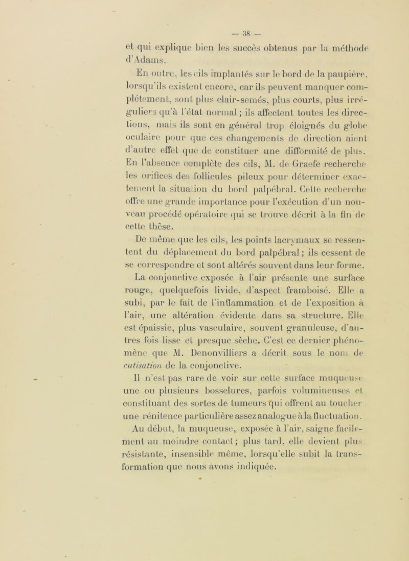 et qui explique bien les succès obtenus par la méthode d’Adams. En outre, les cils implan tés sur le bord de la paupière, lorsqu’ils existent encore, car ils peuvent manquer com- plètement, sont plus clair-semés, plus courts, plus irré- guliers qu’à l’état normal ; ils affectent toutes les direc- tions, mais ils sont en général trop éloignés du globe oculaire pour que ces changements de direction aient d’autre effet que de constituer une difformité de plus. En l’absence complète des cils, M. de Graefe recherche les orifices des follicules pileux pour déterminer exac- tement la situation du bord palpébral. Cette recherche offre une grande importance pour l’exécution d’un nou- veau procédé opératoire qui se trouve décrit à la fin de cette thèse. De même que les cils, les points lacrymaux se ressen- tent du déplacement du bord palpébral; ils cessent de se correspondre et sont altérés souvent dans leur forme. La conjonctive exposée à l’air présente une surface rouge, quelquefois livide, d’aspect framboisé. Elle a subi, par le fait de l’inflammation et de l’exposition à l’air, une altération évidente dans sa structure. Elle est épaissie, plus vasculaire, souvent granuleuse, d’au- tres fois lisse et presque sèche. C’est ce dernier phéno- mène que M. Denonvilliers a décrit sous le nom de cutisation de la conjonctive. Il n’est pas rare de voir sur cette surface muqueuse une ou plusieurs bosselures, parfois volumineuses et constituant des sortes de tumeurs qui offrent au toucher une rénitence particulière assez analogue àla fluctuation. Au début, la muqueuse, exposée à l’air, saigne facile- ment au moindre contact; plus tard, elle devient plus résistante, insensible même, lorsqu’elle subit la trans- formation que nous avons indiquée.