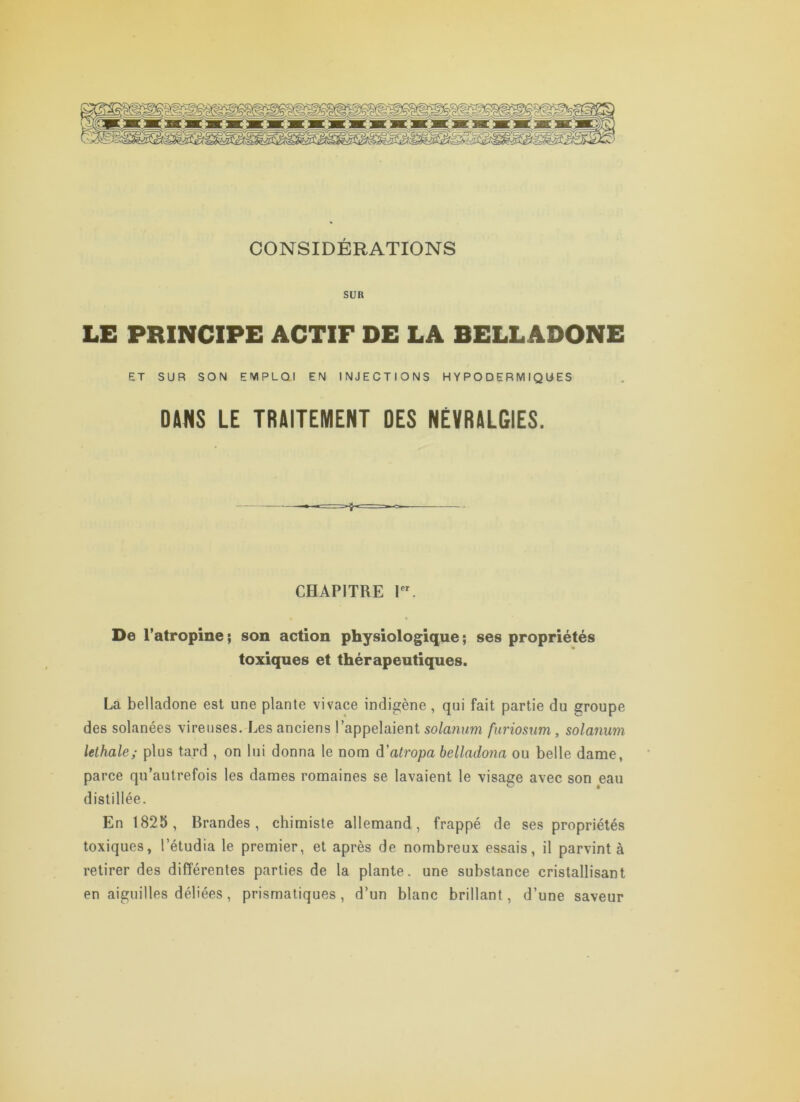 CONSIDÉRATIONS SUR LE PRINCIPE ACTIF DE LA BELLADONE ET SUR SON EIVIPLQI EN INJECTIONS HYPODERMIQUES DANS LE TRAITEMENT DES NEVRALGIES. CHAPITUE I. % De l’atropine ; son action physiologique ; ses propriétés toxiques et thérapeutiques. La belladone est une plante vivace indigène , qui fait partie du groupe des solanées vireuses. Les anciens l’appelaient solanum fiiriosum, solanum lethale; plus tard , on lui donna le nom à'atropa helladona ou belle dame, parce qu’autrefois les dames romaines se lavaient le visage avec son eau distillée. En 1825, Brandes , chimiste allemand, frappé de ses propriétés toxiques, l’étudia le premier, et après de nombreux essais, il parvint à retirer des différentes parties de la plante, une substance cristallisant en aiguilles déliées, prismatiques, d’un blanc brillant, d’une saveur