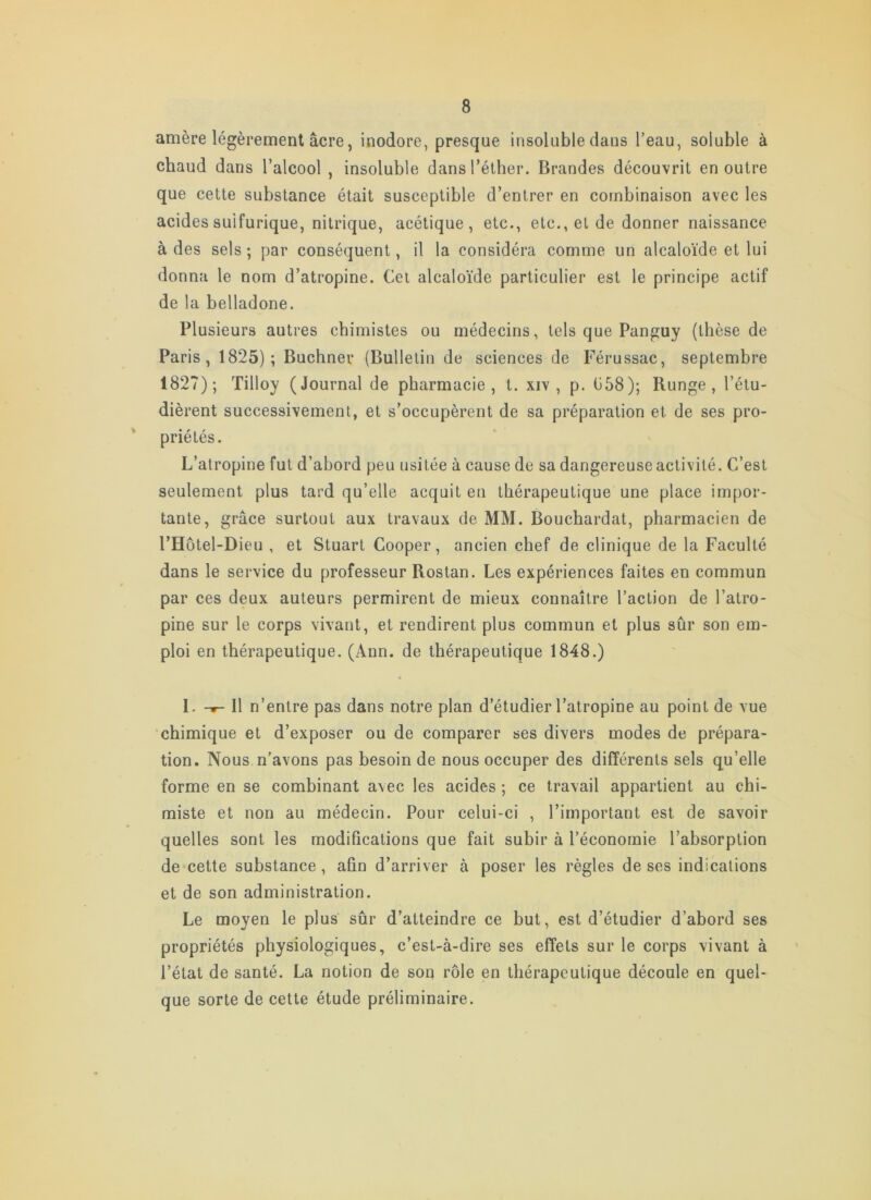 amère légèrement âcre, inodore, presque insoluble dans l’eau, soluble à chaud dans l’alcool , insoluble dans l’éther. Brandes découvrit en outre que cette substance était susceptible d’entrer en combinaison avec les acides sulfurique, nitrique, acétique, etc., etc., et de donner naissance à des sels ; par conséquent, il la considéra comme un alcaloïde et lui donna le nom d’atropine. Cet alcaloïde particulier est le principe actif de la belladone. Plusieurs autres chimistes ou médecins, tels que Panguy (thèse de Paris, 1825); Buchner (Bulletin de sciences de Férussac, septembre 1827); Tilloy (Journal de pharmacie, t. xiv , p. b58); Runge , l’étu- dièrent successivement, et s’occupèrent de sa préparation et de ses pro- ' priétés. L’atropine fut d’abord peu usitée à cause de sa dangereuse activité. C’est seulement plus tard qu’elle acquit en thérapeutique une place impor- tante, grâce surtout aux travaux de MM. Bouchardat, pharmacien de l’Hôtel-Dieu , et Stuart Cooper, ancien chef de clinique de la Faculté dans le service du professeur Rostan. Les expériences faites en commun par ces deux auteurs permirent de mieux connaître l’action de l’atro- pine sur le corps vivant, et rendirent plus commun et plus sûr son em- ploi en thérapeutique. (Ann. de thérapeutique 1848.) I. Il n’entre pas dans notre plan d’étudier l’atropine au point de vue ‘chimique et d’exposer ou de comparer ses divers modes de prépara- tion. Nous n’avons pas besoin de nous occuper des différents sels qu’elle forme en se combinant avec les acides ; ce travail appartient au chi- miste et non au médecin. Pour celui-ci , l’important est de savoir quelles sont les modifications que fait subir à l’économie l’absorption de cette substance, afin d’arriver à poser les règles de ses indications et de son administration. Le moyen le plus sûr d’atteindre ce but, est d’étudier d’abord ses propriétés physiologiques, c’est-à-dire ses effets sur le corps vivant à l’état de santé. La notion de son rôle en thérapeutique découle en quel- que sorte de cette étude préliminaire.