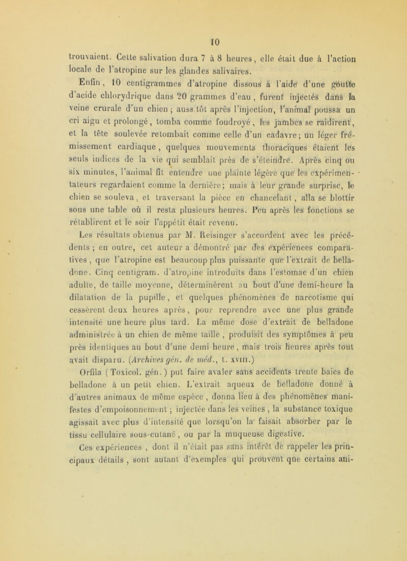 trouvaient. Celte salivation dura 7 à 8 heures, elle était due à Taction locale de l’atropine sur les glandes salivaires. Enfin , 10 centigrammes d’atropine dissous â l’aidC d’une g'ôutte d acide chlorydrique dans 20 grammes d’eau , furent injectés dans îa veine crurale d’un chien ; auss.tôt après l’injection, l’anmial' poussa un cri aigu et prolongé, tomba comme foudroyé, les jambes se raidirent, et la tête soulevée retombait comme celle d’un cadavre; un léger fré- missement cardiaque, quelques mouvements thoraciques étaient lés seuls indices de la vie qui semblait près de s’éteindre. y\près cinq ou six minutes, l’animal fit entendre une plainte légère que les expérimen- * lateurs regardaient comme la dernière; mais à leur grande surprise, le chien se souleva, et traversant la pièce en chancelant, alla se blottir sous une table où il resta plusieurs heures. Feu après les fonctions se rétablirent et le soir l’appétit était revenu. Les résultats obtenus par M. Reisinger s’accordent avec les précé- dents ; en outre, cet auteur a démontré par des expériences compara- tives , que l’atropine est beaucoup plus puissante que l’extrait de bella- done. Cinq cenligram. d’atropine introduits dans l’estomac d’un chien adulte, de taille moyenne, déterminèrent au bout d’une demi-heure la dilatation de la pupille, et quelques phénomènes de narcotisme qui cessèrent deux heures après, pour reprendre avec une plus grande intensité une heure plus tard. La même dose d’extrait de belladone administrée à un chien de même taille , produisit des symptômes à peu près identiques au bout d’une demi heure, mais trois heures après tout avait disparu. [Archives gén. de rtwd.^ t. xviii.) Orfila ( Toxicol. gén.) put faire avaler sans accid'ents trente baies de belladone à un petit chien. L’extrait aqueux de belladone donné à d’autres animaux de même espèce , donna lieu à des phénomènes mani- festes d’empoisonnement ; injectée dans les veines , la substance toxique agissait avec plus d’intensité que lorsqu’on la faisait abso'rber par le tissu cellulaire sous-cutané, ou par la muqueuse digestive. Ces expériences , dont il n’était pas sans intérêt dè rappeler les prin- cipaux détails , sont autant d’exemples qui prouvent que certains ani-