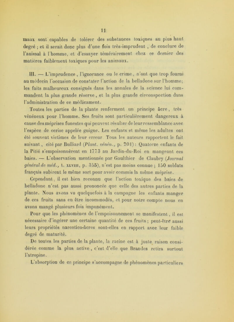 maux sont capables de tolérer des substances toxiqnes au plus haut degré ; et il serait donc plus d’une fois très-imprudent , de conclure de l’animal à l’homme, et d’essayer témérairement chez ce dernier des matières faiblement toxiques pour les animaux. III. — L’ imprudence, l’ignorance ou le crime, n’ont que trop fourni au médecin l'occasion de constater l’action de la belladone sur l’homme; les faits malheureux consignés dans les annales de la science lui com- mandent la plus grande réserve , et la plus grande circonspection dans l’administration de ce médicament. Toutes les parties de la plante renferment un principe âcre , très vénéneux pour l’homme. Ses fruits sont particulièrement dangereux à cause des méprises funestes qui peuvent résulter de leur ressemblance avec l’espèce de cerise appelée guigne. Les enfants et meme les adultes ont été souvent victimes de leur erreur Tous les auteurs rapportent le fait suivant, cité par Bulliard (Plant, vénén.^ p. 501): Quatorze enfants de la Pitié s’empoisonnèrent en 1773 au Jardin-du-Roi en mangeant ces baies. — L’observation mentionnée par Gaulthier de Claubry (Journal général de méd., t. xlviii, p. 355), n’est pas moins connue ; 150 soldats français subirent le même sort pour avoir commis la meme méprise. Cependant, il est bien reconnu que l’action toxique des baies de belladone n’est pas aussi prononcée que celle des autres parties de la plante. Nous avons vu quelquefois à la campagne les enfants manger de ces fruits sans en être incommodés, et pour notre compte nous en avons mangé plusieurs fois impunément. Pour que les phénomènes de l’empoisonnement se manifestent, il est nécessaire d’ingérer une certaine quantité de ces fruits ; peut-être aussi leurs propriétés narcotico-âcres sont-elles en rapport avec leur faible degré de maturité. De toutes les parties de la plante, la racine est à juste raison consi- dérée comme la plus active , c’est d’elle que Brandes retira surtout l’atropine. L’absorption de ce principe s’accompagne de phénomènes particuliers
