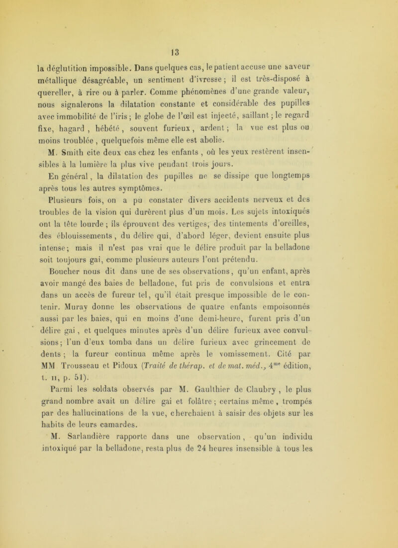 la déglulition impossible. Dans quelques cas, le patient accuse une saveur métallique désagréable, un sentiment d’ivresse ; il est très-disposé à quereller, à rire ou à parler. Comme phénomènes d une grande valeur, nous signalerons la dilatation constante et considérable des pupilles avec immobilité de l’iris; le globe de l’œil est injecté, saillant ; le regard fixe, hagard , hébété , souvent furieux , ardent ; la vue est plus ou moins troublée , quelquefois même elle est abolie. M. Smith cite deux cas chez les enfants , où les veux restèrent insen- sibles à la lumière la plus vive pendant trois jouis. En général, la dilatation des pupilles ne se dissipe que longtemps après tous les autres symptômes. Plusieurs fois, on a pu constater divers accidents nerveux et des troubles de la vision qui durèrent plus d’un mois. Les sujets intoxiqués ont la tête lourde ; ils éprouvent des vertiges, des tintements d’oreilles, des éblouissements, du délire qui, d’abord léger, devient ensuite plus intense; mais il n’est pas vrai que le délire produit par la belladone soit toujours gai, comme plusieurs auteurs l’ont prétendu. Boucher nous dit dans une de ses observations, qu’un enfant, après avoir mangé des baies de belladone, fut pris de convulsions et entra dans un accès de fureur tel, qu’il était presque impossible de le con- tenir. Muray donne les observations de quatre enfants empoisonnés aussi par les baies, qui en moins d’une demi-heure, furent pris d’un délire gai , et quelques minutes après d’un délire furieux avec convul- sions; l’un d’eux tomba dans un délire furieux avec grincement de dents ; la fureur continua même après le vomissement. Cité par MM Trousseau et Pidoux [Traité de thérap. et de mat. méd.^ 4“' édition, l. Il, p. 51). Parmi les soldats observés par M. Gaullhier de Claubry , le plus grand nombre avait un délire gai et folâtre ; certains même , trompés par des hallucinations de la vue, cherchaient à saisir des objets sur les habits de leurs camardes. M. Sarlandière rapporte dans une observation, qu’un individu intoxiqué par la belladone, resta plus de 24 heures insensible à tous les