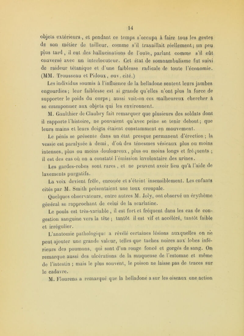 objets extérieurs , et pendant ce temps s’occupa à faire tous les gestes de son lïiétier de tailleur, comme s’il travaillait réellement; un peu plus tard, il eut des hallucinations de l’ouïe, parlant comme s’il eût conversé avec un interlocuteur. Get état de somnambulisme fut suivi de raideur tétanique et d’une faiblesse radicale de toute l’économie. (MM. Trousseau et Pidoux, ouv. cité.) Les individus soumis à l’influence de la belladone sentent leurs jambes engourdies; leur faiblesse est si grande qu’elles n’ont plus la force de supporter le poids du corps; aussi voit-on ces malheureux chercher à se cramponner aux objets qui les environnent. M. GauUhier deClaubry fait remarquer que plusieurs des soldats dont il rapporte l’histoire, ne pouvaient qu’avec peine se tenir debout; que leurs mains et leurs doigts étaient constamment en mouvement. Le pénis se présente dans un état presque permanent d’érection ; la vessie est paralysée à demi, d’où des ténesmes vésicaux plus ou moins intenses, plus ou moins douloureux, plus ou moins longs et fréquents ; il est des cas où on a constaté l’émission involontaire des urines. Les gardes-robes sont rares , et ne peuvent avoir lieu qu’à l’aide de lavements purgatifs. La voix devient frêle, enrouée et s’éteint insensiblement. Les enfants cités par M. Smith présentaient une toux croupale. Quelques observateurs, entre autres M. Joly, ont observé un érythème général se rapprochant de celui de la scarlatine. Le pouls est très-variable , il est fort et fréquent dans les cas de con- gestion sanguine vers la tête ; tantôt il est vif et accéléré, tantôt faible et irrégulier. L’anatomie pathologique a révélé certaines lésions auxquelles on ne peut ajouter une grande valeur, telles que taches noires aux lobes infé- rieurs des poumons, qui sont d’un rouge foncé et gorgés de sang. On remarque aussi des ulcérations de la muqueuse de l’estomac et même de l’intestin ; mais le plus souvent, le poison ne laisse pas de traces sur le cadavre. M. Flourens a remarqué que la belladone a sur les oiseaux une action