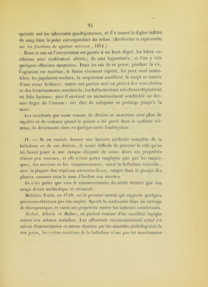 ^5 ^ . spéciale sur les tubercules quadrijumeaux, et il à trouvé le diploé infiltré de sang dans le point correspondant du crâne. (^Recherches et expériences sur les fonctions du système nerveux, 1824.) £)ans le cas où l’intoxication est portée à un haut degré, les lobes ce- rébraux sont visiblement altérés; ils sont hyperémiés, et l’on y voit quelques effusions sanguines. Dans les cas de ce genre, pendant la vie, l’agitation est extrême, 1e faciès vivement injecté, les yeux sont immo- biles, les jugulaires tendues, la respiration accélérée, le corps se couvre d’une sueur brûlante; toutes ces parties sont en proie à des convulsions et des frémissements continuels ; les hallucinations très-fortes dégénèrent en folie furieuse, puis il survient un anéantissement semblable au der- nier degré de l’ivresse : cet état de collapsus' se prolonge jusqu’à la mort. Les accidents que nous venons de décrire se montrent avec plus de rapidité et de violence quand le j)oison a été poiHé dans le système vei- neux; ils deviennent alors en quelque sorte foudroyants. IV. — Si on voulait donner une histoire médicale complète de la belladone et de ses dérivés , il. serait difficile de préciser le rôle qu’on lui faisait jouer à une époque éloignéé de nous. Alors ses propriétés étaient peu connues, et elle n’était guère employée que par les empiri- ques, les soreiers et les empoisonneurs ; aussi la belladone était-elle , avec la plupart des végétaux narcotico-âcres, rangée dans le groupe des plantes connues sous le nom d’herbes aux sorciers. Ce n’est guère que vers le commencement du siècle dernier que son usage devint méthodique et rationnel. Mclchior Frich, en 1710, est le premier auléut’ qui rapporte quelques guérisons obtenues par son emploi. Speatli la mentionne dans un ouvrage de thérapeutique, et vante ses propriétés contre les tumeurs cancéreuses. Michel, Alberti et Haller, en parlent comme d’un excellent topique contre ces mêmes maladies. Les affections carcinomate'usés avant été %/ mieux diagnostiquées et mieux classées par lës anatorim-pathologistes de nos jours, les vertus curatives de la belladone n’ont pas été sanctionnées