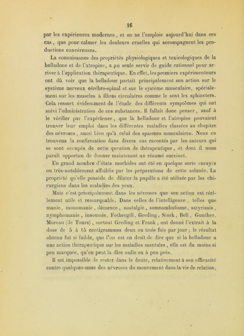par les expériences modernes , el on ne l’emploie aujourd’hui dans ces cas, que pour calmer les douleurs cruelles qui accompagnent les pro- ductions cancéreuses. La connaissance des propriétés physiologiques et toxicologiques de la belladone et de l’atropine, a pu seule servir de guide rationnel pour ar- river à l’application thérapeutique. En effet, les premiers expérimenteurs ont dû voir que la belladone portait principalement son action sur le système nerveux cérébro-spinal et sur le système musculaire, spéciale- ment sur les muscles à fibres circulaires comme le sont les sphincters. Cela ressort évideuiment de l’étude des différents symptômes qui ont suivi l’administration de ces substances. 11 fallait donc penser, sauf à le vérifier par l’expérience , que la belladone et l’atropine pouvaient trouver leur emploi dans les différentes maladies classées au chapitre des névroses, aussi bien qu’à celui des spasmes musculaires. Nous en trouvons la confirmation dans divers cas racontés par les auteurs qui se sont occupés de cette question de thérapeutique , et dont il nous paraît opportun de donner maintenant un résumé succinct. Un grand nombre d’états morbides ont été en quelque sorte enrayés ou très-notablement affaiblis par les préparations de cette solanée. La propriété qu’elle possède de dilater la pupille a été utilisée par les chi- rurgiens dans les maladies des yeux. Mais c’est principalement, dans les névroses que son action est réel- lement utile et remarquable. Dans celles de l'intelligence , telles que manie, monomanie, démence, nostalgie, somnambulisme, satyriasis , nymphomanie, insomnie, Fothergill, Greding, Slork, Bell, Gunther, Moreau (de Tours) , surtout Greding et Frank, ont donné l’extrait à la dose de 5 à 15 centigrammes deux ou trois fois par jour; le résultat obtenu fut si faible, que l’on est en droit de dire que si la belladone a une action thérapeutique sur les maladies mentales , elle est du moins si peu marquée, qu’on peut la dire nulle ou à peu près. Il est impossible de rester dans le doute, relativement à son efficacité contre quelques-unes des névroses du mouvement dans la vie de relation.