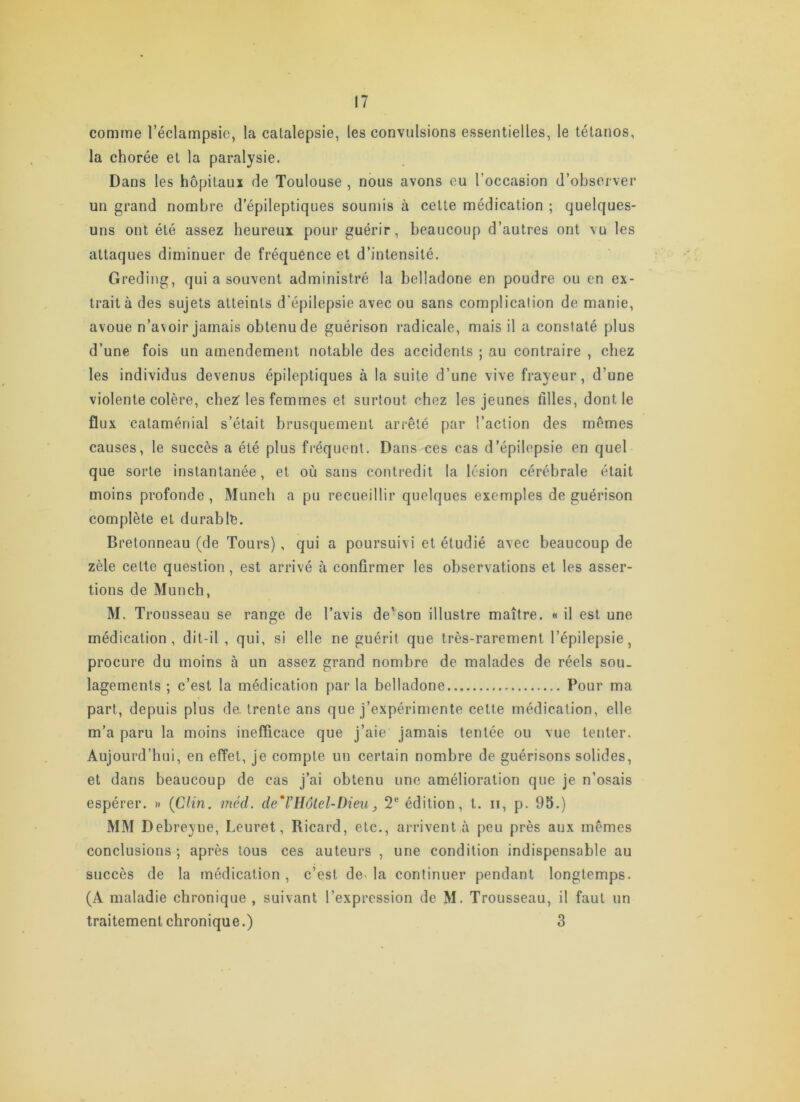 comme l’éclampsie, la catalepsie, les convulsions essentielles, le tétanos, la chorée et la paralysie. Dans les hôpitaux de Toulouse , nous avons ou l’occasion d’observer un grand nombre d’épileptiques soumis à cette médication ; quelques- uns ont été assez heureux pour guérir, beaucoup d’autres ont vu les attaques diminuer de fréquence et d’intensité. Greding, qui a souvent administré la belladone en poudre ou en ex- trait à des sujets atteints d'épilepsie avec ou sans complication de manie, avoue n’a\oir jamais obtenu de guérison radicale, mais il a constaté plus d’une fois un amendement notable des accidents ; au contraire , chez les individus devenus épileptiques à la suite d’une vive frayeur, d’une violente colère, chez'les femmes et surtout chez les jeunes filles, dont le flux cataménial s’était brusquement arrêté par l’action des mêmes causes, le succès a été plus fréquent. Dans ces cas d’épilepsie en quel que sorte instantanée, et où sans contredit la lésion cérébrale était moins profonde , Munch a pu recueillir quelques exemples de guérison complète et durable. Bretonneau (de Tours), qui a poursuivi et étudié avec beaucoup de zèle celte question, est arrivé à confirmer les observations et les asser- tions de Munch, M. Trousseau se range de l’avis de'son illustre maître, h il est une médication, dit-il , qui, si elle ne guérit que très-rarement l’épilepsie, procure du moins à un assez grand nombre de malades de réels sou- lagements ; c’est la médication par la belladone Pour ma part, depuis plus de. trente ans que j’expérimente cette médication, elle m’a paru la moins inefficace que j’aie jamais tentée ou vue tenter. Aujourd’hui, en effet, je compte un certain nombre de guérisons solides, et dans beaucoup de cas j’ai obtenu une amélioration que je n’osais espérer. » {Clin. méd. de*VHôtel-Dieu, 2® édition, t. ii, p. 95.) MM Debreyne, Leuret, Ricard, etc., arrivent à peu près aux mêmes conclusions ; après tous ces auteurs , une condition indispensable au succès de la médication , c’est de> la continuer pendant longtemps. (A maladie chronique , suivant l’expression de M. Trousseau, il faut un traitement chronique.) 3