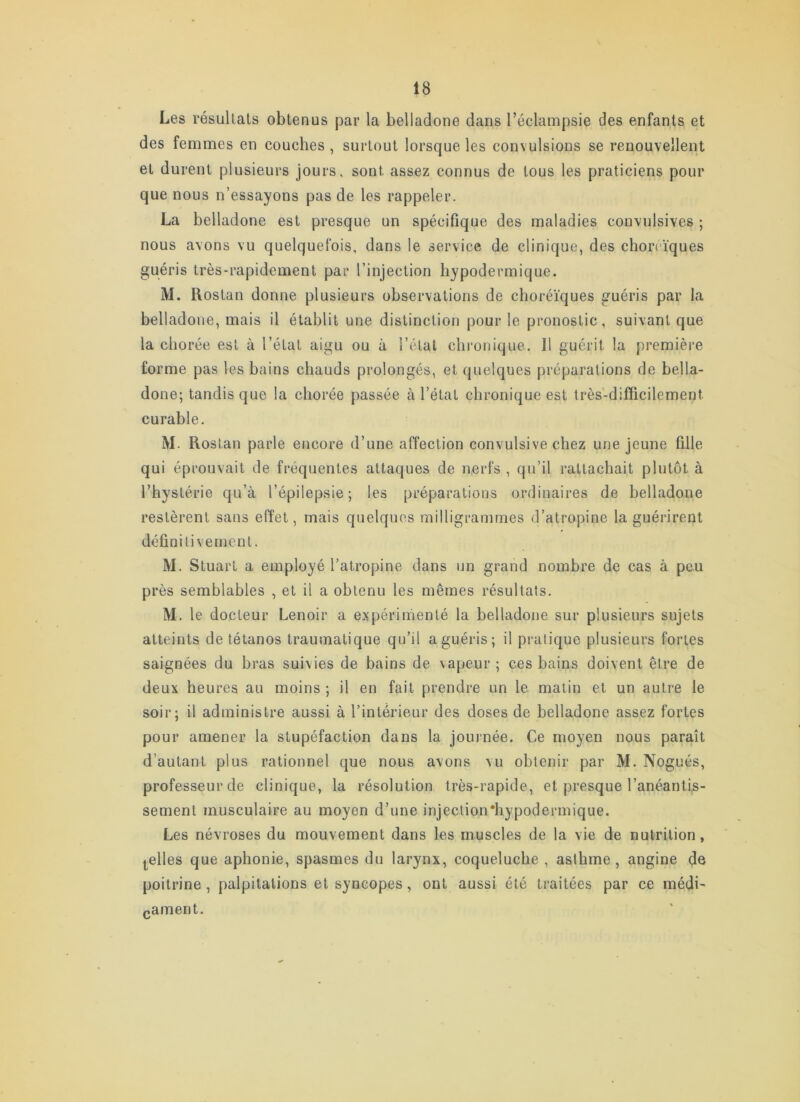 Les résultats obtenus par la belladone dans l’éclampsie des enfants et des femmes en couches , surtout lorsque les convulsions se renouvellent et durent plusieurs jours, sont assez connus de tous les praticiens pour que nous n’essayons pas de les rappeler. La belladone est presque un spécifique des maladies convulsives ; nous avons vu quelquefois, dans le service de clinique, des choreïques guéris très-rapidement par l’injection hypodermique. M. Rostan donne plusieurs observations de choréiques guéris par la belladone, mais il établit une distinction pour le pronostic, suivant que la chorée est à l’état aigu ou à l’étal chronique. Il guérit la première forme pas les bains chauds prolongés, et quelques préparations de bella- done; tandis que la chorée passée à l’état chronique est très-difficilement curable. M. Rostan parle encore d’une affection convulsive chez une jeune fille qui éprouvait de fréquentes attaques de nerfs , qu’il rattachait plutôt à l’hystérie qu’à l’épilepsie; les préparations ordinaires de belladone restèrent sans effet, mais quelques milligrammes d’atropine la guérirent définitivement. M. Stuart a employé l’atropine dans un grand nombre de cas à peu près semblables , et il a obtenu les mêmes résultats. M. le docteur Lenoir a expérimenté la belladone sur plusieurs sujets atteints de tétanos traumatique qu’il a guéris; il pi-atique plusieurs fortes saignées du bras suivies de bains de vapeur ; ces bains doivent être de deux heures au moins ; il en fait prendre un le malin et un autre le soir; il administre aussi à l’intérieur des doses de belladone assez fortes pour amener la stupéfaction dans la journée. Ce moyen nous paraît d’autant plus rationnel que nous avons vu obtenir par M. Nogués, professeur de clinique, la résolution très-rapide, et presque l’anéantU- sement musculaire au moyen d’une injeclion'hypodermique. Les névroses du mouvement dans les muscles de la vie de nutrition, Icelles que aphonie, spasmes du larynx, coqueluche , asthme, angine de poitrine, palpitations et syncopes, ont aussi été traitées par ce médi- (jament.